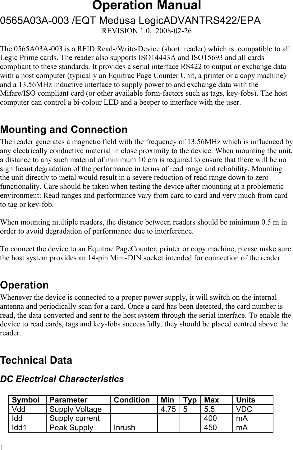 Operation Manual0565A03A-003 /EQT Medusa LegicADVANTRS422/EPAREVISION 1.0,  2008-02-26The 0565A03A-003 is a RFID Read-/Write-Device (short: reader) which is  compatible to all Legic Prime cards. The reader also supports ISO14443A and ISO15693 and all cards compliant to these standards. It provides a serial interface RS422 to output or exchange data with a host computer (typically an Equitrac Page Counter Unit, a printer or a copy machine) and a 13.56MHz inductive interface to supply power to and exchange data with the Mifare/ISO compliant card (or other available form-factors such as tags, key-fobs). The host computer can control a bi-colour LED and a beeper to interface with the user. Mounting and ConnectionThe reader generates a magnetic field with the frequency of 13.56MHz which is influenced by any electrically conductive material in close proximity to the device. When mounting the unit, a distance to any such material of minimum 10 cm is required to ensure that there will be no significant degradation of the performance in terms of read range and reliability. Mounting the unit directly to metal would result in a severe reduction of read range down to zero functionality. Care should be taken when testing the device after mounting at a problematic environment: Read ranges and performance vary from card to card and very much from card to tag or key-fob. When mounting multiple readers, the distance between readers should be minimum 0.5 m in order to avoid degradation of performance due to interference. To connect the device to an Equitrac PageCounter, printer or copy machine, please make sure the host system provides an 14-pin Mini-DIN socket intended for connection of the reader.OperationWhenever the device is connected to a proper power supply, it will switch on the internal antenna and periodically scan for a card. Once a card has been detected, the card number is read, the data converted and sent to the host system through the serial interface. To enable the device to read cards, tags and key-fobs successfully, they should be placed centred above the reader. Technical DataDC Electrical CharacteristicsSymbol Parameter Condition Min Typ Max UnitsVdd  Supply Voltage 4.75 5 5.5 VDCIdd Supply current 400 mAIdd1 Peak Supply  Inrush 450 mA1