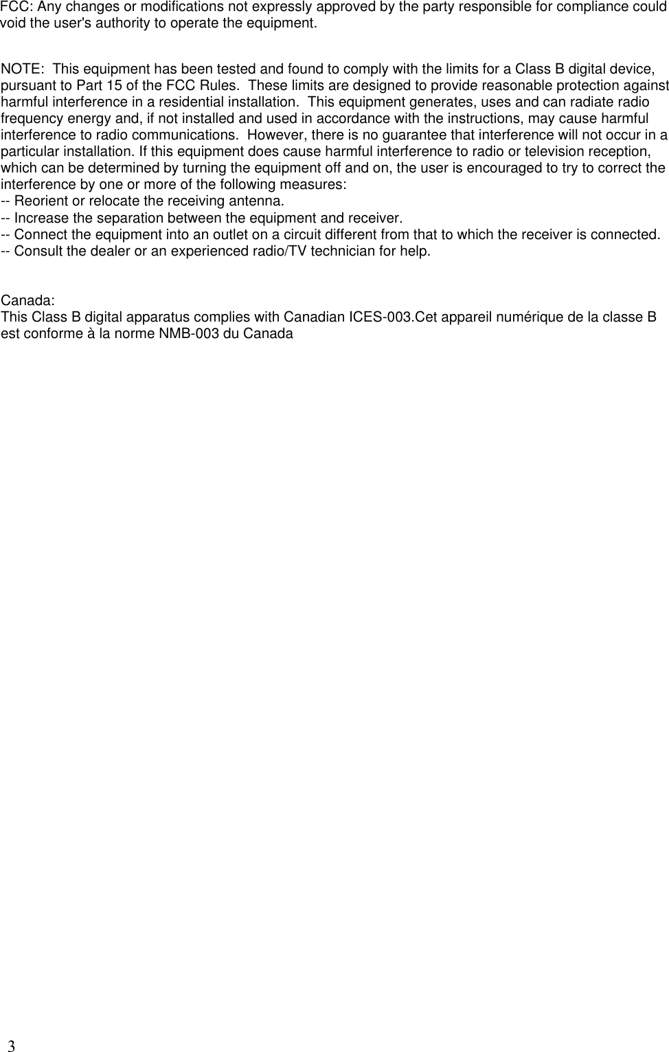 3FCC: Any changes or modifications not expressly approved by the party responsible for compliance could void the user&apos;s authority to operate the equipment. NOTE:  This equipment has been tested and found to comply with the limits for a Class B digital device, pursuant to Part 15 of the FCC Rules.  These limits are designed to provide reasonable protection against harmful interference in a residential installation.  This equipment generates, uses and can radiate radio frequency energy and, if not installed and used in accordance with the instructions, may cause harmful interference to radio communications.  However, there is no guarantee that interference will not occur in a particular installation. If this equipment does cause harmful interference to radio or television reception,  which can be determined by turning the equipment off and on, the user is encouraged to try to correct the interference by one or more of the following measures:  -- Reorient or relocate the receiving antenna.  -- Increase the separation between the equipment and receiver.  -- Connect the equipment into an outlet on a circuit different from that to which the receiver is connected.  -- Consult the dealer or an experienced radio/TV technician for help.  Canada:This Class B digital apparatus complies with Canadian ICES-003.Cet appareil numérique de la classe B est conforme à la norme NMB-003 du Canada
