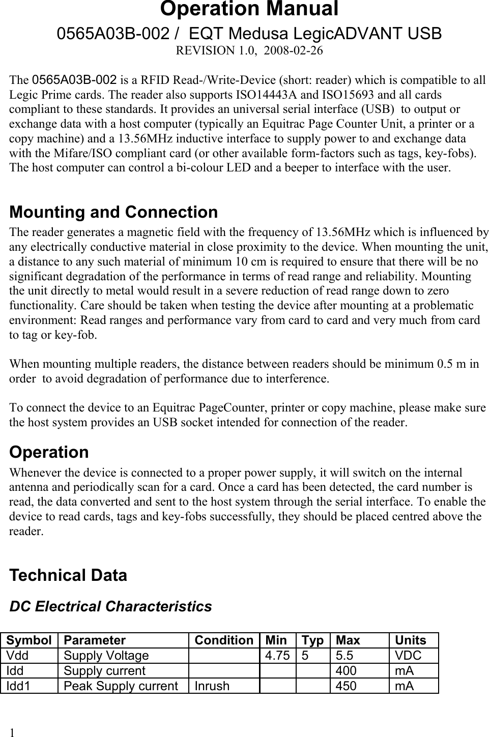 Operation Manual0565A03B-002 /  EQT Medusa LegicADVANT USBREVISION 1.0,  2008-02-26The 0565A03B-002 is a RFID Read-/Write-Device (short: reader) which is compatible to all Legic Prime cards. The reader also supports ISO14443A and ISO15693 and all cards compliant to these standards. It provides an universal serial interface (USB)  to output or exchange data with a host computer (typically an Equitrac Page Counter Unit, a printer or a copy machine) and a 13.56MHz inductive interface to supply power to and exchange data with the Mifare/ISO compliant card (or other available form-factors such as tags, key-fobs). The host computer can control a bi-colour LED and a beeper to interface with the user. Mounting and ConnectionThe reader generates a magnetic field with the frequency of 13.56MHz which is influenced by any electrically conductive material in close proximity to the device. When mounting the unit, a distance to any such material of minimum 10 cm is required to ensure that there will be no significant degradation of the performance in terms of read range and reliability. Mounting the unit directly to metal would result in a severe reduction of read range down to zero functionality. Care should be taken when testing the device after mounting at a problematic environment: Read ranges and performance vary from card to card and very much from card to tag or key-fob. When mounting multiple readers, the distance between readers should be minimum 0.5 m in order  to avoid degradation of performance due to interference. To connect the device to an Equitrac PageCounter, printer or copy machine, please make sure the host system provides an USB socket intended for connection of the reader.OperationWhenever the device is connected to a proper power supply, it will switch on the internal antenna and periodically scan for a card. Once a card has been detected, the card number is read, the data converted and sent to the host system through the serial interface. To enable the device to read cards, tags and key-fobs successfully, they should be placed centred above the reader. Technical DataDC Electrical CharacteristicsSymbol Parameter Condition Min Typ Max UnitsVdd  Supply Voltage 4.75 5 5.5 VDCIdd Supply current 400 mAIdd1 Peak Supply current Inrush 450 mA1