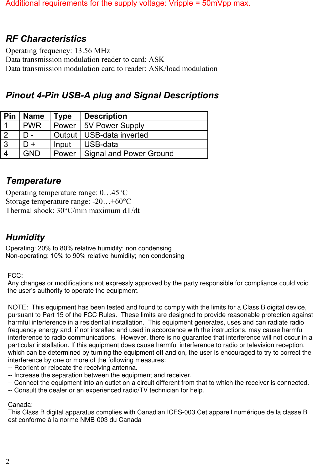 Additional requirements for the supply voltage: Vripple = 50mVpp max.RF CharacteristicsOperating frequency: 13.56 MHzData transmission modulation reader to card: ASKData transmission modulation card to reader: ASK/load modulationPinout 4-Pin USB-A plug and Signal DescriptionsPin Name Type Description1 PWR Power 5V Power Supply2 D - Output USB-data inverted3 D + Input USB-data 4 GND Power Signal and Power GroundTemperatureOperating temperature range: 0…45°CStorage temperature range: -20…+60°CThermal shock: 30°C/min maximum dT/dtHumidityOperating: 20% to 80% relative humidity; non condensingNon-operating: 10% to 90% relative humidity; non condensing2FCC:Any changes or modifications not expressly approved by the party responsible for compliance could voidthe user&apos;s authority to operate the equipment.NOTE:  This equipment has been tested and found to comply with the limits for a Class B digital device,pursuant to Part 15 of the FCC Rules.  These limits are designed to provide reasonable protection againstharmful interference in a residential installation.  This equipment generates, uses and can radiate radiofrequency energy and, if not installed and used in accordance with the instructions, may cause harmfulinterference to radio communications.  However, there is no guarantee that interference will not occur in aparticular installation. If this equipment does cause harmful interference to radio or television reception, which can be determined by turning the equipment off and on, the user is encouraged to try to correct theinterference by one or more of the following measures: -- Reorient or relocate the receiving antenna. -- Increase the separation between the equipment and receiver. -- Connect the equipment into an outlet on a circuit different from that to which the receiver is connected. -- Consult the dealer or an experienced radio/TV technician for help. Canada:This Class B digital apparatus complies with Canadian ICES-003.Cet appareil numérique de la classe Best conforme à la norme NMB-003 du Canada