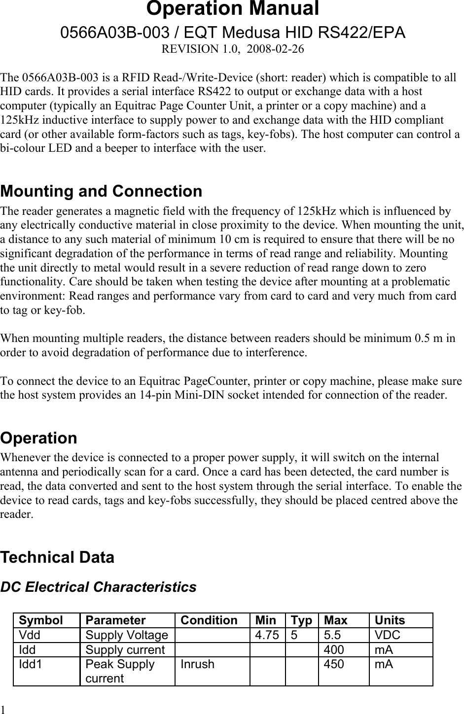 Operation Manual0566A03B-003 / EQT Medusa HID RS422/EPAREVISION 1.0,  2008-02-26The 0566A03B-003 is a RFID Read-/Write-Device (short: reader) which is compatible to all HID cards. It provides a serial interface RS422 to output or exchange data with a host computer (typically an Equitrac Page Counter Unit, a printer or a copy machine) and a 125kHz inductive interface to supply power to and exchange data with the HID compliant card (or other available form-factors such as tags, key-fobs). The host computer can control a bi-colour LED and a beeper to interface with the user. Mounting and ConnectionThe reader generates a magnetic field with the frequency of 125kHz which is influenced by any electrically conductive material in close proximity to the device. When mounting the unit, a distance to any such material of minimum 10 cm is required to ensure that there will be no significant degradation of the performance in terms of read range and reliability. Mounting the unit directly to metal would result in a severe reduction of read range down to zero functionality. Care should be taken when testing the device after mounting at a problematic environment: Read ranges and performance vary from card to card and very much from card to tag or key-fob. When mounting multiple readers, the distance between readers should be minimum 0.5 m in order to avoid degradation of performance due to interference. To connect the device to an Equitrac PageCounter, printer or copy machine, please make sure the host system provides an 14-pin Mini-DIN socket intended for connection of the reader.OperationWhenever the device is connected to a proper power supply, it will switch on the internal antenna and periodically scan for a card. Once a card has been detected, the card number is read, the data converted and sent to the host system through the serial interface. To enable the device to read cards, tags and key-fobs successfully, they should be placed centred above the reader. Technical DataDC Electrical CharacteristicsSymbol Parameter Condition Min Typ Max UnitsVdd  Supply Voltage 4.75 5 5.5 VDCIdd Supply current 400 mAIdd1 Peak Supply currentInrush 450 mA1