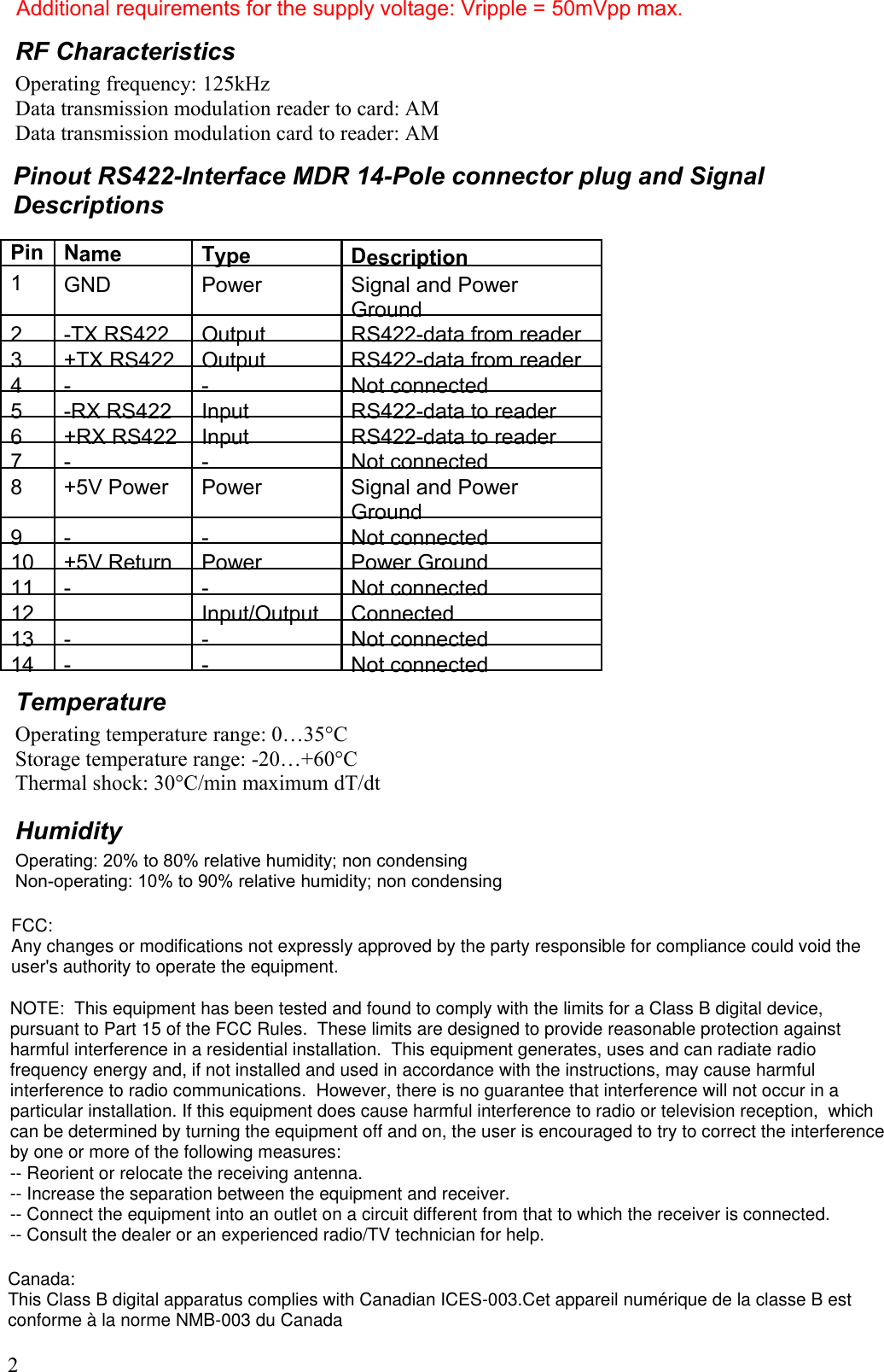 Additional requirements for the supply voltage: Vripple = 50mVpp max.RF CharacteristicsOperating frequency: 125kHzData transmission modulation reader to card: AMData transmission modulation card to reader: AMPinout RS422-Interface MDR 14-Pole connector plug and Signal DescriptionsPin Name Type Description1GND Power Signal and Power Ground2-TX RS422 Output RS422-data from reader3+TX RS422 Output RS422-data from reader4 - -Not connected5-RX RS422 Input RS422-data to reader6+RX RS422 Input RS422-data to reader7 - -Not connected8+5V Power Power Signal and Power Ground9 - -Not connected10 +5V Return Power Power Ground11- -Not connected12 Input/Output Connected13- -Not connected14- -Not connectedTemperatureOperating temperature range: 0…35°CStorage temperature range: -20…+60°CThermal shock: 30°C/min maximum dT/dtHumidityOperating: 20% to 80% relative humidity; non condensingNon-operating: 10% to 90% relative humidity; non condensing2FCC:Any changes or modifications not expressly approved by the party responsible for compliance could void the user&apos;s authority to operate the equipment.NOTE:  This equipment has been tested and found to comply with the limits for a Class B digital device, pursuant to Part 15 of the FCC Rules.  These limits are designed to provide reasonable protection against harmful interference in a residential installation.  This equipment generates, uses and can radiate radio frequency energy and, if not installed and used in accordance with the instructions, may cause harmful interference to radio communications.  However, there is no guarantee that interference will not occur in a particular installation. If this equipment does cause harmful interference to radio or television reception,  which can be determined by turning the equipment off and on, the user is encouraged to try to correct the interference by one or more of the following measures:  -- Reorient or relocate the receiving antenna.  -- Increase the separation between the equipment and receiver.  -- Connect the equipment into an outlet on a circuit different from that to which the receiver is connected.  -- Consult the dealer or an experienced radio/TV technician for help.  Canada:This Class B digital apparatus complies with Canadian ICES-003.Cet appareil numérique de la classe B est conforme à la norme NMB-003 du Canada