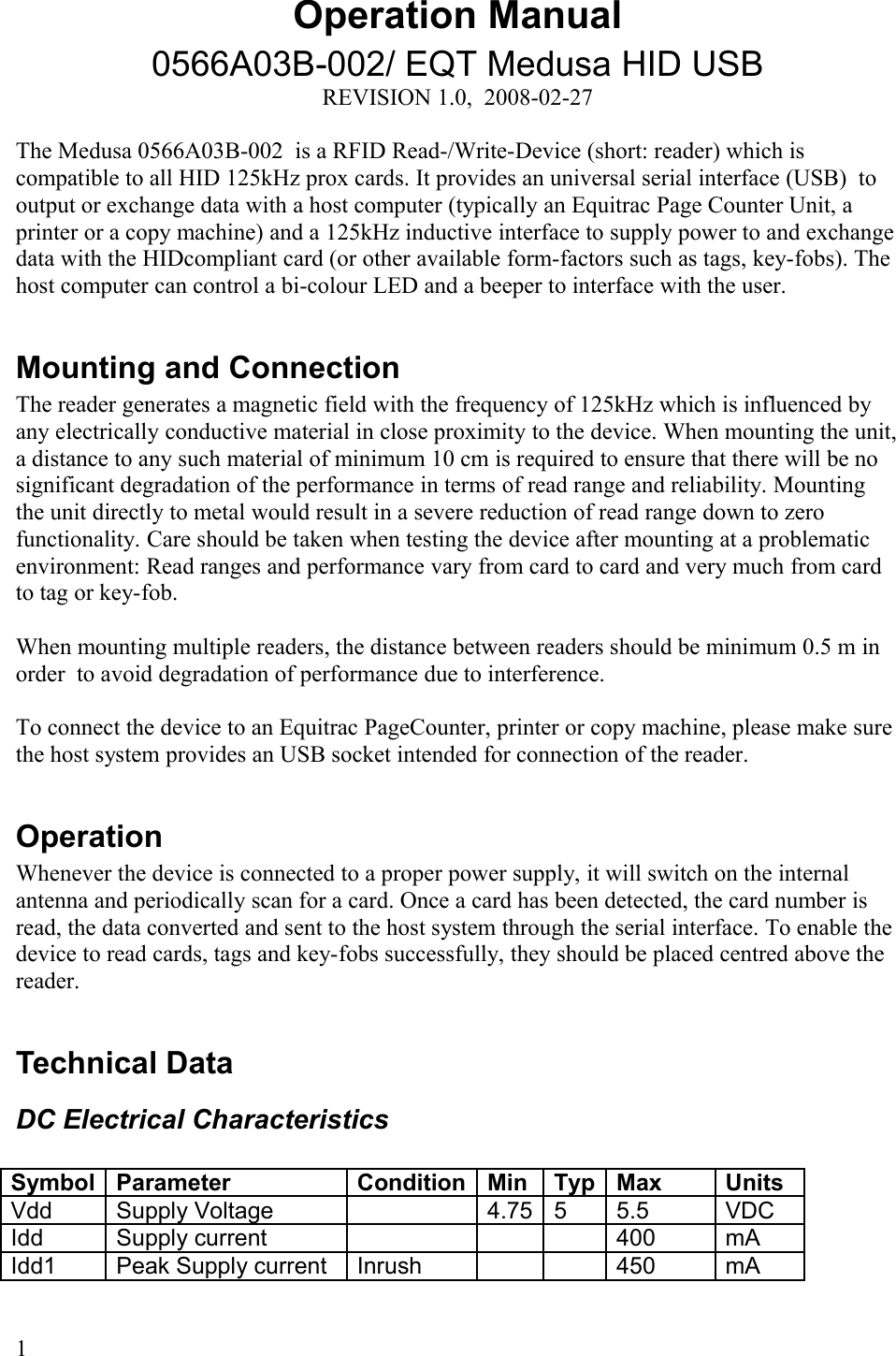 Operation Manual0566A03B-002/ EQT Medusa HID USBREVISION 1.0,  2008-02-27The Medusa 0566A03B-002  is a RFID Read-/Write-Device (short: reader) which is compatible to all HID 125kHz prox cards. It provides an universal serial interface (USB)  to output or exchange data with a host computer (typically an Equitrac Page Counter Unit, a printer or a copy machine) and a 125kHz inductive interface to supply power to and exchange data with the HIDcompliant card (or other available form-factors such as tags, key-fobs). The host computer can control a bi-colour LED and a beeper to interface with the user. Mounting and ConnectionThe reader generates a magnetic field with the frequency of 125kHz which is influenced by any electrically conductive material in close proximity to the device. When mounting the unit, a distance to any such material of minimum 10 cm is required to ensure that there will be no significant degradation of the performance in terms of read range and reliability. Mounting the unit directly to metal would result in a severe reduction of read range down to zero functionality. Care should be taken when testing the device after mounting at a problematic environment: Read ranges and performance vary from card to card and very much from card to tag or key-fob. When mounting multiple readers, the distance between readers should be minimum 0.5 m in order  to avoid degradation of performance due to interference. To connect the device to an Equitrac PageCounter, printer or copy machine, please make sure the host system provides an USB socket intended for connection of the reader.OperationWhenever the device is connected to a proper power supply, it will switch on the internal antenna and periodically scan for a card. Once a card has been detected, the card number is read, the data converted and sent to the host system through the serial interface. To enable the device to read cards, tags and key-fobs successfully, they should be placed centred above the reader. Technical DataDC Electrical CharacteristicsSymbol Parameter Condition Min Typ Max UnitsVdd  Supply Voltage 4.75 5 5.5 VDCIdd Supply current 400 mAIdd1 Peak Supply current Inrush 450 mA1