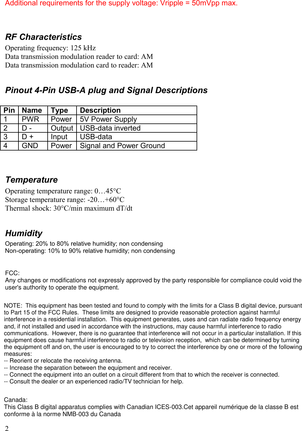 Additional requirements for the supply voltage: Vripple = 50mVpp max.RF CharacteristicsOperating frequency: 125 kHzData transmission modulation reader to card: AMData transmission modulation card to reader: AMPinout 4-Pin USB-A plug and Signal DescriptionsPin Name Type Description1 PWR Power 5V Power Supply2 D - Output USB-data inverted3 D + Input USB-data 4 GND Power Signal and Power GroundTemperatureOperating temperature range: 0…45°CStorage temperature range: -20…+60°CThermal shock: 30°C/min maximum dT/dtHumidityOperating: 20% to 80% relative humidity; non condensingNon-operating: 10% to 90% relative humidity; non condensing2FCC:Any changes or modifications not expressly approved by the party responsible for compliance could void the user&apos;s authority to operate the equipment.NOTE:  This equipment has been tested and found to comply with the limits for a Class B digital device, pursuant to Part 15 of the FCC Rules.  These limits are designed to provide reasonable protection against harmful interference in a residential installation.  This equipment generates, uses and can radiate radio frequency energy and, if not installed and used in accordance with the instructions, may cause harmful interference to radio communications.  However, there is no guarantee that interference will not occur in a particular installation. If this equipment does cause harmful interference to radio or television reception,  which can be determined by turning the equipment off and on, the user is encouraged to try to correct the interference by one or more of the following measures:  -- Reorient or relocate the receiving antenna.  -- Increase the separation between the equipment and receiver.  -- Connect the equipment into an outlet on a circuit different from that to which the receiver is connected.  -- Consult the dealer or an experienced radio/TV technician for help.  Canada:This Class B digital apparatus complies with Canadian ICES-003.Cet appareil numérique de la classe B est conforme à la norme NMB-003 du Canada