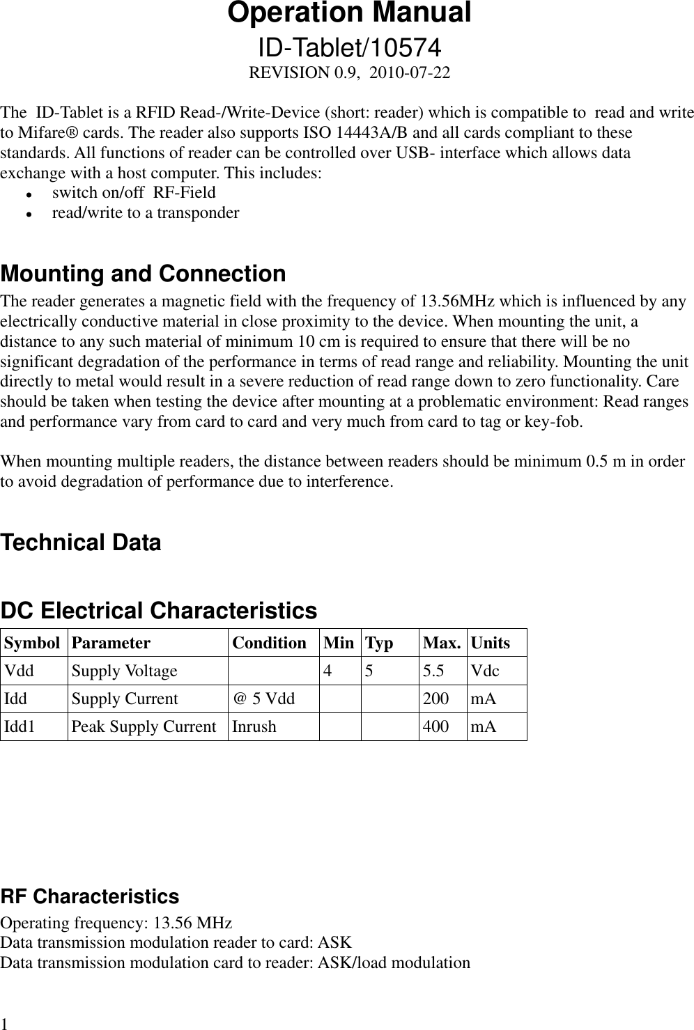 1 Operation Manual ID-Tablet/10574 REVISION 0.9,  2010-07-22  The  ID-Tablet is a RFID Read-/Write-Device (short: reader) which is compatible to  read and write to Mifare® cards. The reader also supports ISO 14443A/B and all cards compliant to these standards. All functions of reader can be controlled over USB- interface which allows data exchange with a host computer. This includes:  switch on/off  RF-Field  read/write to a transponder  Mounting and Connection The reader generates a magnetic field with the frequency of 13.56MHz which is influenced by any electrically conductive material in close proximity to the device. When mounting the unit, a distance to any such material of minimum 10 cm is required to ensure that there will be no significant degradation of the performance in terms of read range and reliability. Mounting the unit directly to metal would result in a severe reduction of read range down to zero functionality. Care should be taken when testing the device after mounting at a problematic environment: Read ranges and performance vary from card to card and very much from card to tag or key-fob.   When mounting multiple readers, the distance between readers should be minimum 0.5 m in order to avoid degradation of performance due to interference.   Technical Data  DC Electrical Characteristics Symbol Parameter Condition Min Typ Max. Units Vdd Supply Voltage  4 5 5.5 Vdc Idd Supply Current @ 5 Vdd   200 mA Idd1 Peak Supply Current Inrush   400 mA       RF Characteristics Operating frequency: 13.56 MHz Data transmission modulation reader to card: ASK Data transmission modulation card to reader: ASK/load modulation  