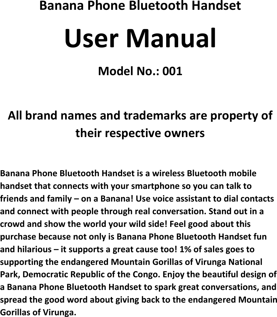   Banana Phone Bluetooth Handset User Manual Model No.: 001  All brand names and trademarks are property of their respective owners  Banana Phone Bluetooth Handset is a wireless Bluetooth mobile handset that connects with your smartphone so you can talk to friends and family – on a Banana! Use voice assistant to dial contacts and connect with people through real conversation. Stand out in a crowd and show the world your wild side! Feel good about this purchase because not only is Banana Phone Bluetooth Handset fun and hilarious – it supports a great cause too! 1% of sales goes to supporting the endangered Mountain Gorillas of Virunga National Park, Democratic Republic of the Congo. Enjoy the beautiful design of a Banana Phone Bluetooth Handset to spark great conversations, and spread the good word about giving back to the endangered Mountain Gorillas of Virunga.   