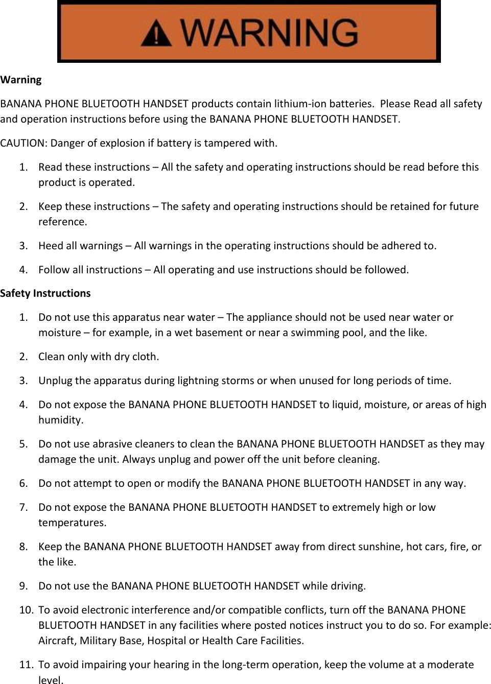  Warning BANANA PHONE BLUETOOTH HANDSET products contain lithium-ion batteries.  Please Read all safety and operation instructions before using the BANANA PHONE BLUETOOTH HANDSET. CAUTION: Danger of explosion if battery is tampered with.   1. Read these instructions – All the safety and operating instructions should be read before this product is operated.  2. Keep these instructions – The safety and operating instructions should be retained for future reference.  3. Heed all warnings – All warnings in the operating instructions should be adhered to. 4. Follow all instructions – All operating and use instructions should be followed.  Safety Instructions 1. Do not use this apparatus near water – The appliance should not be used near water or moisture – for example, in a wet basement or near a swimming pool, and the like. 2. Clean only with dry cloth.  3. Unplug the apparatus during lightning storms or when unused for long periods of time.  4. Do not expose the BANANA PHONE BLUETOOTH HANDSET to liquid, moisture, or areas of high humidity.  5. Do not use abrasive cleaners to clean the BANANA PHONE BLUETOOTH HANDSET as they may damage the unit. Always unplug and power off the unit before cleaning.  6. Do not attempt to open or modify the BANANA PHONE BLUETOOTH HANDSET in any way.  7. Do not expose the BANANA PHONE BLUETOOTH HANDSET to extremely high or low temperatures.  8. Keep the BANANA PHONE BLUETOOTH HANDSET away from direct sunshine, hot cars, fire, or the like. 9. Do not use the BANANA PHONE BLUETOOTH HANDSET while driving.  10. To avoid electronic interference and/or compatible conflicts, turn off the BANANA PHONE BLUETOOTH HANDSET in any facilities where posted notices instruct you to do so. For example: Aircraft, Military Base, Hospital or Health Care Facilities.  11. To avoid impairing your hearing in the long-term operation, keep the volume at a moderate level.  