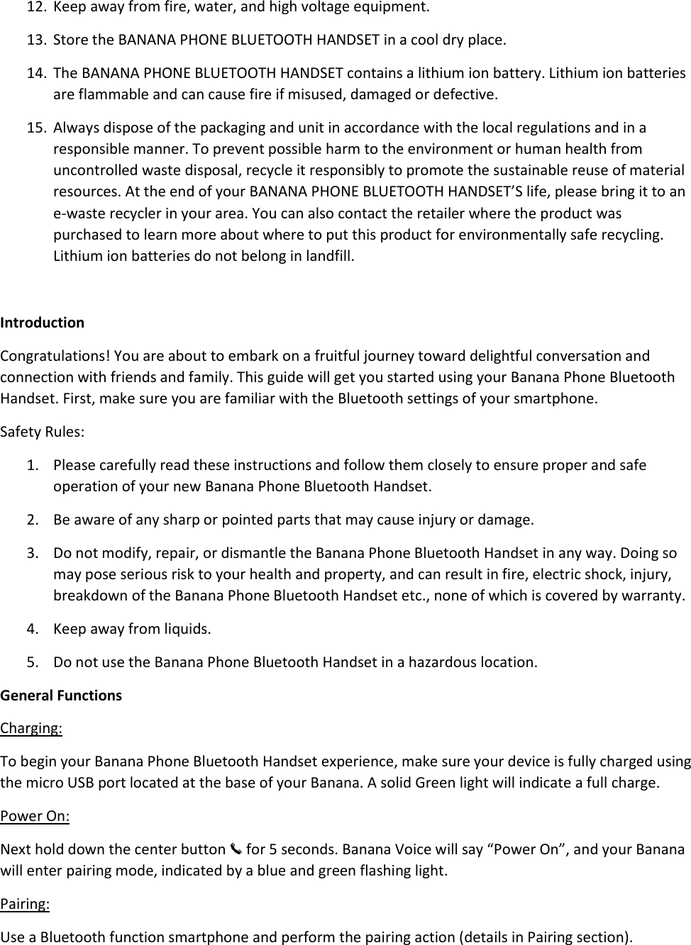 12. Keep away from fire, water, and high voltage equipment.  13. Store the BANANA PHONE BLUETOOTH HANDSET in a cool dry place.  14. The BANANA PHONE BLUETOOTH HANDSET contains a lithium ion battery. Lithium ion batteries are flammable and can cause fire if misused, damaged or defective.  15. Always dispose of the packaging and unit in accordance with the local regulations and in a responsible manner. To prevent possible harm to the environment or human health from uncontrolled waste disposal, recycle it responsibly to promote the sustainable reuse of material resources. At the end of your BANANA PHONE BLUETOOTH HANDSET’S life, please bring it to an e-waste recycler in your area. You can also contact the retailer where the product was purchased to learn more about where to put this product for environmentally safe recycling. Lithium ion batteries do not belong in landfill.   Introduction Congratulations! You are about to embark on a fruitful journey toward delightful conversation and connection with friends and family. This guide will get you started using your Banana Phone Bluetooth Handset. First, make sure you are familiar with the Bluetooth settings of your smartphone.  Safety Rules:  1. Please carefully read these instructions and follow them closely to ensure proper and safe operation of your new Banana Phone Bluetooth Handset.  2. Be aware of any sharp or pointed parts that may cause injury or damage. 3. Do not modify, repair, or dismantle the Banana Phone Bluetooth Handset in any way. Doing so may pose serious risk to your health and property, and can result in fire, electric shock, injury, breakdown of the Banana Phone Bluetooth Handset etc., none of which is covered by warranty.  4. Keep away from liquids.  5. Do not use the Banana Phone Bluetooth Handset in a hazardous location.  General Functions Charging: To begin your Banana Phone Bluetooth Handset experience, make sure your device is fully charged using the micro USB port located at the base of your Banana. A solid Green light will indicate a full charge.  Power On: Next hold down the center button   for 5 seconds. Banana Voice will say “Power On”, and your Banana will enter pairing mode, indicated by a blue and green flashing light.  Pairing: Use a Bluetooth function smartphone and perform the pairing action (details in Pairing section). 