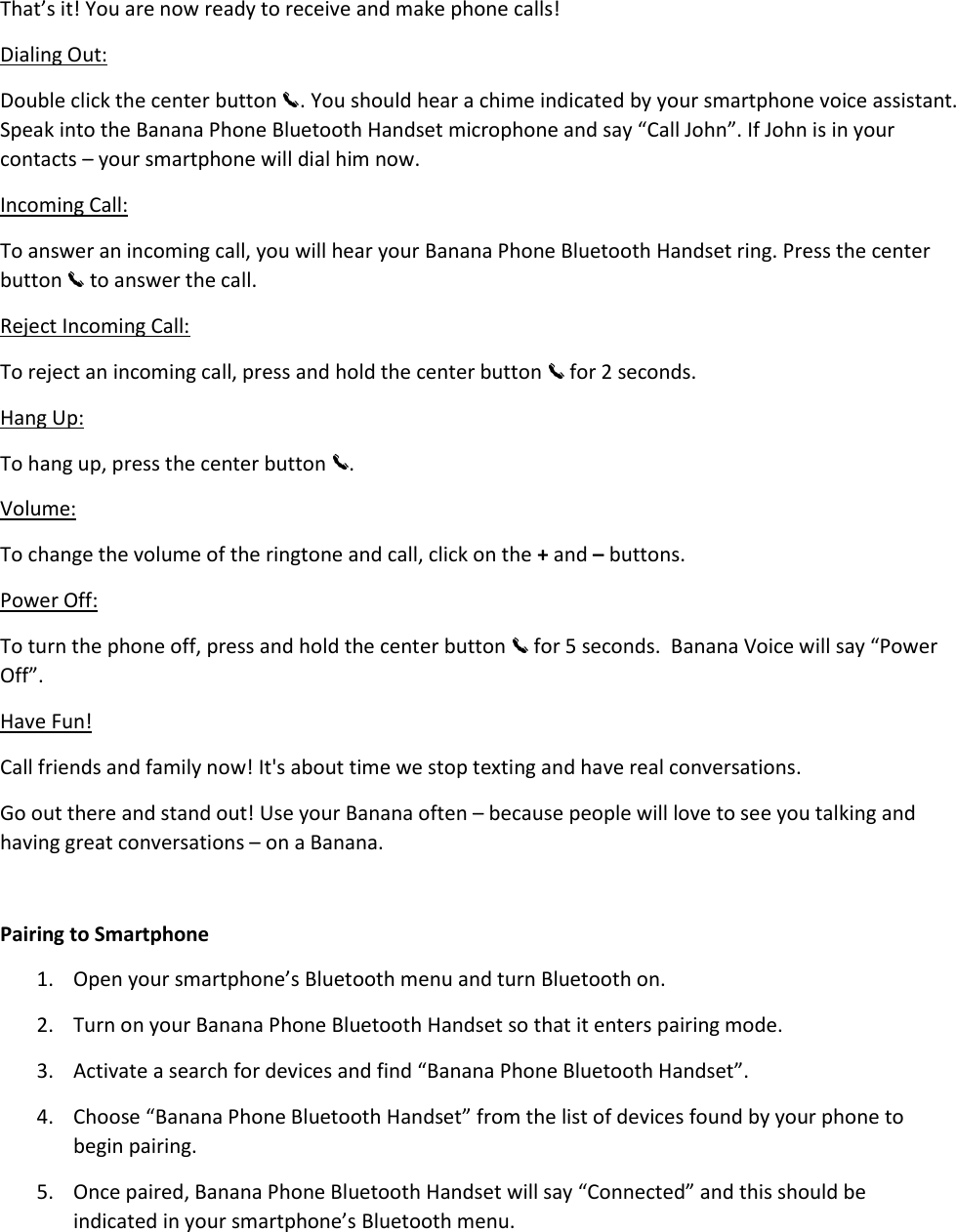 That’s it! You are now ready to receive and make phone calls! Dialing Out: Double click the center button  . You should hear a chime indicated by your smartphone voice assistant. Speak into the Banana Phone Bluetooth Handset microphone and say “Call John”. If John is in your contacts – your smartphone will dial him now.  Incoming Call: To answer an incoming call, you will hear your Banana Phone Bluetooth Handset ring. Press the center button   to answer the call.  Reject Incoming Call:  To reject an incoming call, press and hold the center button   for 2 seconds.  Hang Up: To hang up, press the center button  .  Volume: To change the volume of the ringtone and call, click on the + and – buttons. Power Off: To turn the phone off, press and hold the center button   for 5 seconds.  Banana Voice will say “Power Off”.  Have Fun! Call friends and family now! It&apos;s about time we stop texting and have real conversations. Go out there and stand out! Use your Banana often – because people will love to see you talking and having great conversations – on a Banana.   Pairing to Smartphone 1. Open your smartphone’s Bluetooth menu and turn Bluetooth on.  2. Turn on your Banana Phone Bluetooth Handset so that it enters pairing mode. 3. Activate a search for devices and find “Banana Phone Bluetooth Handset”.  4. Choose “Banana Phone Bluetooth Handset” from the list of devices found by your phone to begin pairing.  5. Once paired, Banana Phone Bluetooth Handset will say “Connected” and this should be indicated in your smartphone’s Bluetooth menu.   