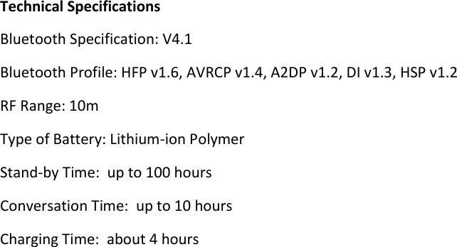     Technical Specifications Bluetooth Specification: V4.1  Bluetooth Profile: HFP v1.6, AVRCP v1.4, A2DP v1.2, DI v1.3, HSP v1.2 RF Range: 10m Type of Battery: Lithium-ion Polymer Stand-by Time:  up to 100 hours Conversation Time:  up to 10 hours Charging Time:  about 4 hours 