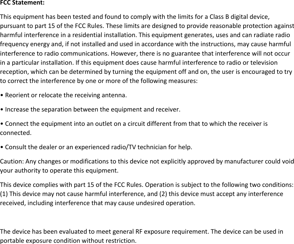  FCC Statement: This equipment has been tested and found to comply with the limits for a Class B digital device, pursuant to part 15 of the FCC Rules. These limits are designed to provide reasonable protection against harmful interference in a residential installation. This equipment generates, uses and can radiate radio frequency energy and, if not installed and used in accordance with the instructions, may cause harmful interference to radio communications. However, there is no guarantee that interference will not occur in a particular installation. If this equipment does cause harmful interference to radio or television reception, which can be determined by turning the equipment off and on, the user is encouraged to try to correct the interference by one or more of the following measures: • Reorient or relocate the receiving antenna. • Increase the separation between the equipment and receiver. • Connect the equipment into an outlet on a circuit different from that to which the receiver is connected. • Consult the dealer or an experienced radio/TV technician for help. Caution: Any changes or modifications to this device not explicitly approved by manufacturer could void your authority to operate this equipment. This device complies with part 15 of the FCC Rules. Operation is subject to the following two conditions: (1) This device may not cause harmful interference, and (2) this device must accept any interference received, including interference that may cause undesired operation.  The device has been evaluated to meet general RF exposure requirement. The device can be used in portable exposure condition without restriction.  