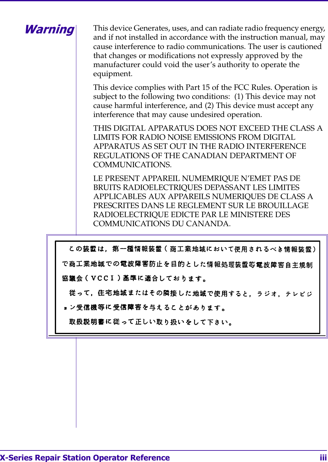 X-Series Repair Station Operator Reference iii4WarningThis device Generates, uses, and can radiate radio frequency energy, and if not installed in accordance with the instruction manual, may cause interference to radio communications. The user is cautioned that changes or modifications not expressly approved by the manufacturer could void the user’s authority to operate the equipment.This device complies with Part 15 of the FCC Rules. Operation is subject to the following two conditions:  (1) This device may not cause harmful interference, and (2) This device must accept any interference that may cause undesired operation.THIS DIGITAL APPARATUS DOES NOT EXCEED THE CLASS A LIMITS FOR RADIO NOISE EMISSIONS FROM DIGITAL APPARATUS AS SET OUT IN THE RADIO INTERFERENCE REGULATIONS OF THE CANADIAN DEPARTMENT OF COMMUNICATIONS.LE PRESENT APPAREIL NUMEMRIQUE N’EMET PAS DE BRUITS RADIOELECTRIQUES DEPASSANT LES LIMITES APPLICABLES AUX APPAREILS NUMERIQUES DE CLASS A PRESCRITES DANS LE REGLEMENT SUR LE BROUILLAGE RADIOELECTRIQUE EDICTE PAR LE MINISTERE DES COMMUNICATIONS DU CANANDA.