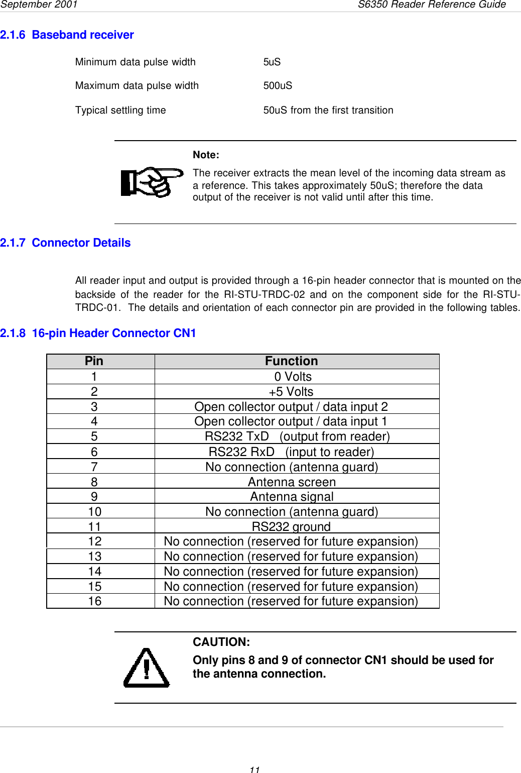 September 2001       S6350 Reader Reference Guide112.1.6  Baseband receiverMinimum data pulse width 5uSMaximum data pulse width 500uSTypical settling time 50uS from the first transitionNote:The receiver extracts the mean level of the incoming data stream asa reference. This takes approximately 50uS; therefore the dataoutput of the receiver is not valid until after this time.2.1.7  Connector DetailsAll reader input and output is provided through a 16-pin header connector that is mounted on thebackside of the reader for the RI-STU-TRDC-02 and on the component side for the RI-STU-TRDC-01.  The details and orientation of each connector pin are provided in the following tables.2.1.8  16-pin Header Connector CN1Pin Function1 0 Volts2+5 Volts3Open collector output / data input 24Open collector output / data input 15RS232 TxD   (output from reader)6RS232 RxD   (input to reader)7No connection (antenna guard)8Antenna screen9Antenna signal10 No connection (antenna guard)11 RS232 ground12 No connection (reserved for future expansion)13 No connection (reserved for future expansion)14 No connection (reserved for future expansion)15 No connection (reserved for future expansion)16 No connection (reserved for future expansion)CAUTION:Only pins 8 and 9 of connector CN1 should be used forthe antenna connection.