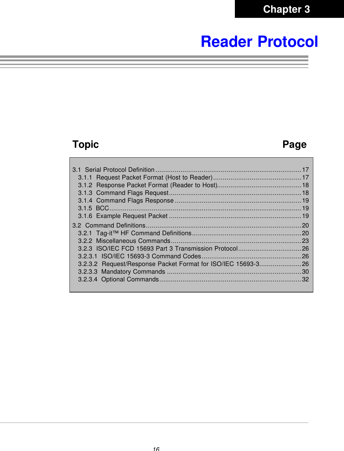 16Reader ProtocolTopic   Page3.1  Serial Protocol Definition............................................................................173.1.1  Request Packet Format (Host to Reader)..............................................173.1.2  Response Packet Format (Reader to Host)............................................183.1.3  Command Flags Request.....................................................................183.1.4  Command Flags Response..................................................................193.1.5  BCC....................................................................................................193.1.6  Example Request Packet .....................................................................193.2  Command Definitions.................................................................................203.2.1  Tag-it™ HF Command Definitions.........................................................203.2.2  Miscellaneous Commands....................................................................233.2.3  ISO/IEC FCD 15693 Part 3 Transmission Protocol.................................263.2.3.1  ISO/IEC 15693-3 Command Codes....................................................263.2.3.2  Request/Response Packet Format for ISO/IEC 15693-3......................263.2.3.3  Mandatory Commands ......................................................................303.2.3.4  Optional Commands..........................................................................32Chapter 3