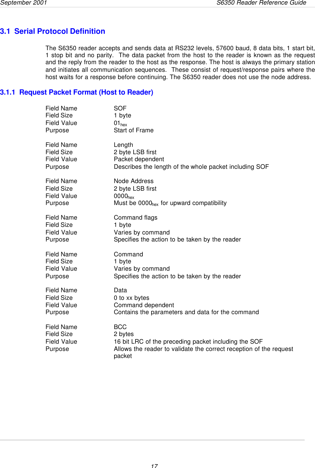 September 2001       S6350 Reader Reference Guide173.1  Serial Protocol DefinitionThe S6350 reader accepts and sends data at RS232 levels, 57600 baud, 8 data bits, 1 start bit,1 stop bit and no parity.  The data packet from the host to the reader is known as the requestand the reply from the reader to the host as the response. The host is always the primary stationand initiates all communication sequences.  These consist of request/response pairs where thehost waits for a response before continuing. The S6350 reader does not use the node address.3.1.1  Request Packet Format (Host to Reader)Field Name SOFField Size  1 byteField Value 01hexPurpose Start of FrameField Name LengthField Size  2 byte LSB firstField Value Packet dependentPurpose Describes the length of the whole packet including SOFField Name Node AddressField Size  2 byte LSB firstField Value 0000hexPurpose Must be 0000hex for upward compatibilityField Name Command flagsField Size  1 byteField Value Varies by commandPurpose Specifies the action to be taken by the readerField Name CommandField Size  1 byteField Value Varies by commandPurpose Specifies the action to be taken by the readerField Name DataField Size  0 to xx bytesField Value Command dependentPurpose Contains the parameters and data for the commandField Name BCCField Size  2 bytesField Value 16 bit LRC of the preceding packet including the SOFPurpose Allows the reader to validate the correct reception of the requestpacket       