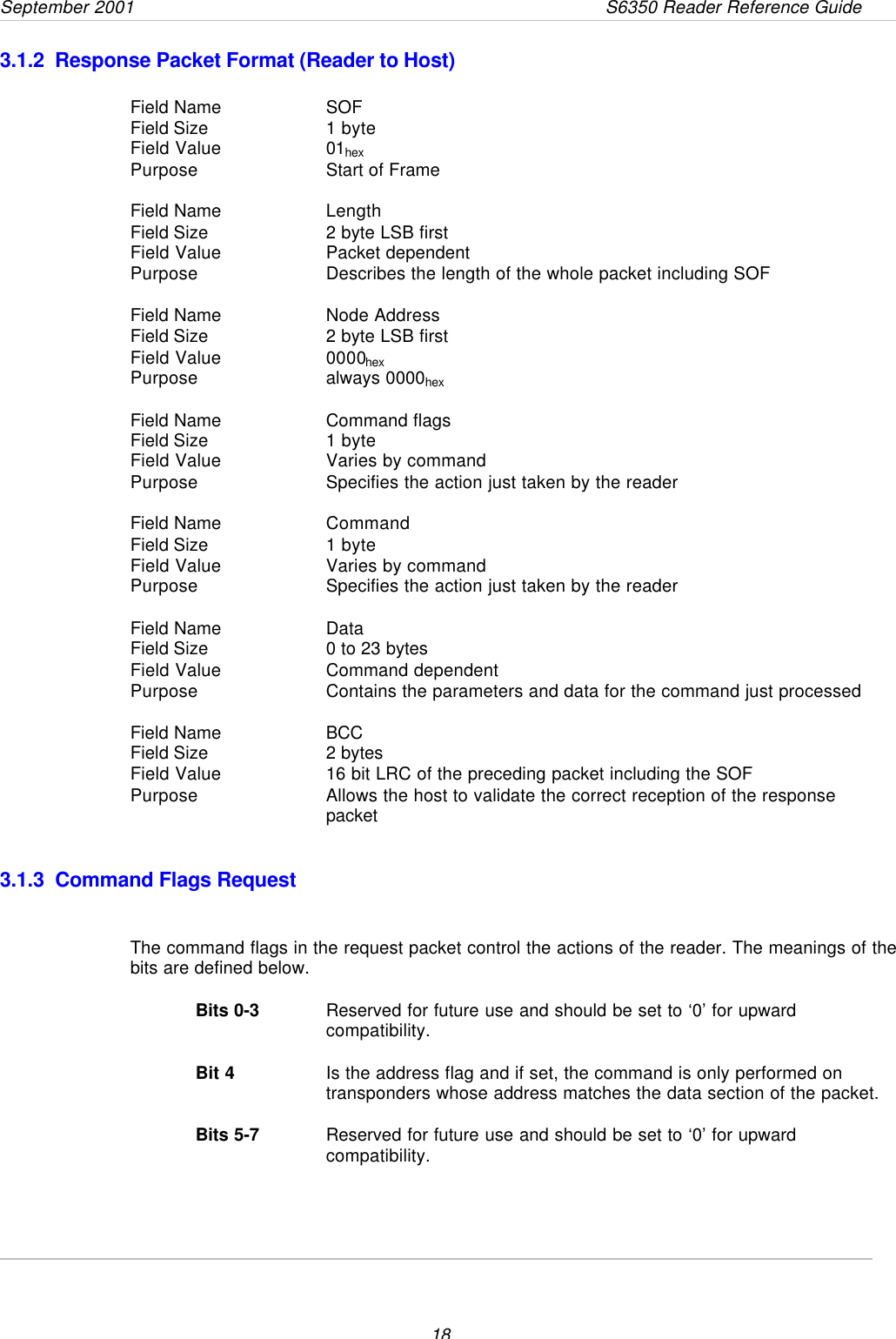 September 2001                 S6350 Reader Reference Guide183.1.2  Response Packet Format (Reader to Host)Field Name SOFField Size  1 byteField Value 01hexPurpose Start of FrameField Name LengthField Size  2 byte LSB firstField Value Packet dependentPurpose Describes the length of the whole packet including SOFField Name Node AddressField Size  2 byte LSB firstField Value 0000hexPurpose always 0000hexField Name Command flagsField Size  1 byteField Value Varies by commandPurpose Specifies the action just taken by the readerField Name CommandField Size  1 byteField Value Varies by commandPurpose Specifies the action just taken by the readerField Name DataField Size  0 to 23 bytesField Value Command dependentPurpose Contains the parameters and data for the command just processedField Name BCCField Size  2 bytesField Value 16 bit LRC of the preceding packet including the SOFPurpose Allows the host to validate the correct reception of the responsepacket 3.1.3  Command Flags RequestThe command flags in the request packet control the actions of the reader. The meanings of thebits are defined below.Bits 0-3 Reserved for future use and should be set to ‘0’ for upwardcompatibility.Bit 4 Is the address flag and if set, the command is only performed ontransponders whose address matches the data section of the packet.Bits 5-7 Reserved for future use and should be set to ‘0’ for upwardcompatibility.