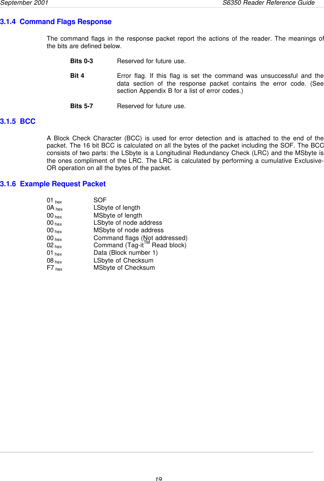 September 2001       S6350 Reader Reference Guide193.1.4  Command Flags ResponseThe command flags in the response packet report the actions of the reader. The meanings ofthe bits are defined below.Bits 0-3 Reserved for future use.Bit 4 Error flag. If this flag is set the command was unsuccessful and thedata section of the response packet contains the error code. (Seesection Appendix B for a list of error codes.)Bits 5-7 Reserved for future use.3.1.5  BCCA Block Check Character (BCC) is used for error detection and is attached to the end of thepacket. The 16 bit BCC is calculated on all the bytes of the packet including the SOF. The BCCconsists of two parts: the LSbyte is a Longitudinal Redundancy Check (LRC) and the MSbyte isthe ones compliment of the LRC. The LRC is calculated by performing a cumulative Exclusive-OR operation on all the bytes of the packet.3.1.6  Example Request Packet01 hex SOF0A hex  LSbyte of length00 hex   MSbyte of length00 hex   LSbyte of node address00 hex   MSbyte of node address00 hex   Command flags (Not addressed)02 hex   Command (Tag-itTM Read block)01 hex   Data (Block number 1)08 hex   LSbyte of ChecksumF7 hex   MSbyte of Checksum