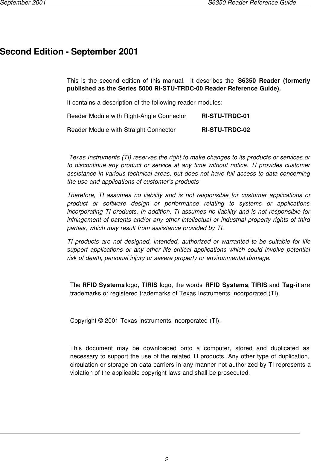 September 2001                 S6350 Reader Reference Guide                      2     Second Edition - September 2001This is the second edition of this manual.  It describes the  S6350 Reader (formerlypublished as the Series 5000 RI-STU-TRDC-00 Reader Reference Guide).It contains a description of the following reader modules:Reader Module with Right-Angle Connector   RI-STU-TRDC-01Reader Module with Straight Connector   RI-STU-TRDC-02 Texas Instruments (TI) reserves the right to make changes to its products or services orto discontinue any product or service at any time without notice. TI provides customerassistance in various technical areas, but does not have full access to data concerningthe use and applications of customer’s productsTherefore, TI assumes no liability and is not responsible for customer applications orproduct or software design or performance relating to systems or applicationsincorporating TI products. In addition, TI assumes no liability and is not responsible forinfringement of patents and/or any other intellectual or industrial property rights of thirdparties, which may result from assistance provided by TI.TI products are not designed, intended, authorized or warranted to be suitable for lifesupport applications or any other life critical applications which could involve potentialrisk of death, personal injury or severe property or environmental damage.The RFID Systems logo, TIRIS logo, the words RFID Systems, TIRIS and Tag-it aretrademarks or registered trademarks of Texas Instruments Incorporated (TI).Copyright © 2001 Texas Instruments Incorporated (TI).This document may be downloaded onto a computer, stored and duplicated asnecessary to support the use of the related TI products. Any other type of duplication,circulation or storage on data carriers in any manner not authorized by TI represents aviolation of the applicable copyright laws and shall be prosecuted.