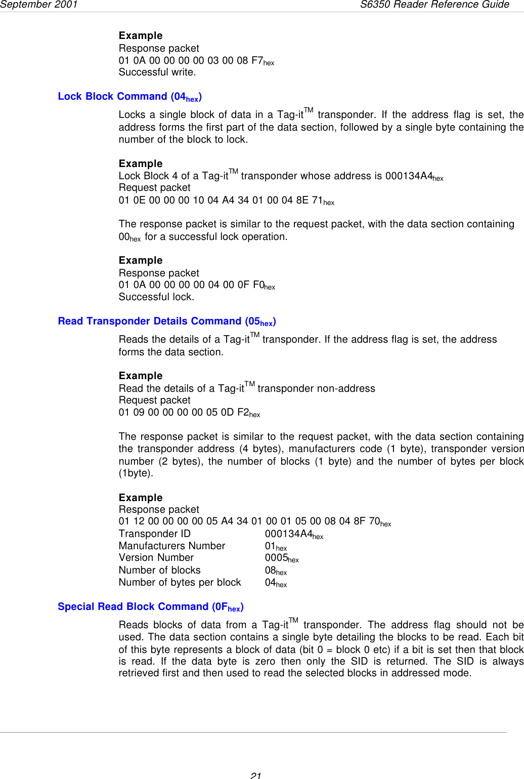 September 2001       S6350 Reader Reference Guide21ExampleResponse packet01 0A 00 00 00 00 03 00 08 F7hexSuccessful write.Lock Block Command (04hex)Locks a single block of data in a Tag-itTM transponder. If the address flag is set, theaddress forms the first part of the data section, followed by a single byte containing thenumber of the block to lock.ExampleLock Block 4 of a Tag-itTM transponder whose address is 000134A4hexRequest packet01 0E 00 00 00 10 04 A4 34 01 00 04 8E 71hexThe response packet is similar to the request packet, with the data section containing00hex for a successful lock operation.ExampleResponse packet01 0A 00 00 00 00 04 00 0F F0hexSuccessful lock.Read Transponder Details Command (05hex)Reads the details of a Tag-itTM transponder. If the address flag is set, the addressforms the data section.ExampleRead the details of a Tag-itTM transponder non-addressRequest packet01 09 00 00 00 00 05 0D F2hexThe response packet is similar to the request packet, with the data section containingthe transponder address (4 bytes), manufacturers code (1 byte), transponder versionnumber (2 bytes), the number of blocks (1 byte) and the number of bytes per block(1byte).ExampleResponse packet01 12 00 00 00 00 05 A4 34 01 00 01 05 00 08 04 8F 70hexTransponder ID  000134A4hexManufacturers Number 01hexVersion Number 0005hexNumber of blocks 08hexNumber of bytes per block 04hexSpecial Read Block Command (0Fhex)Reads blocks of data from a Tag-itTM transponder. The address flag should not beused. The data section contains a single byte detailing the blocks to be read. Each bitof this byte represents a block of data (bit 0 = block 0 etc) if a bit is set then that blockis read. If the data byte is zero then only the SID is returned. The SID is alwaysretrieved first and then used to read the selected blocks in addressed mode.