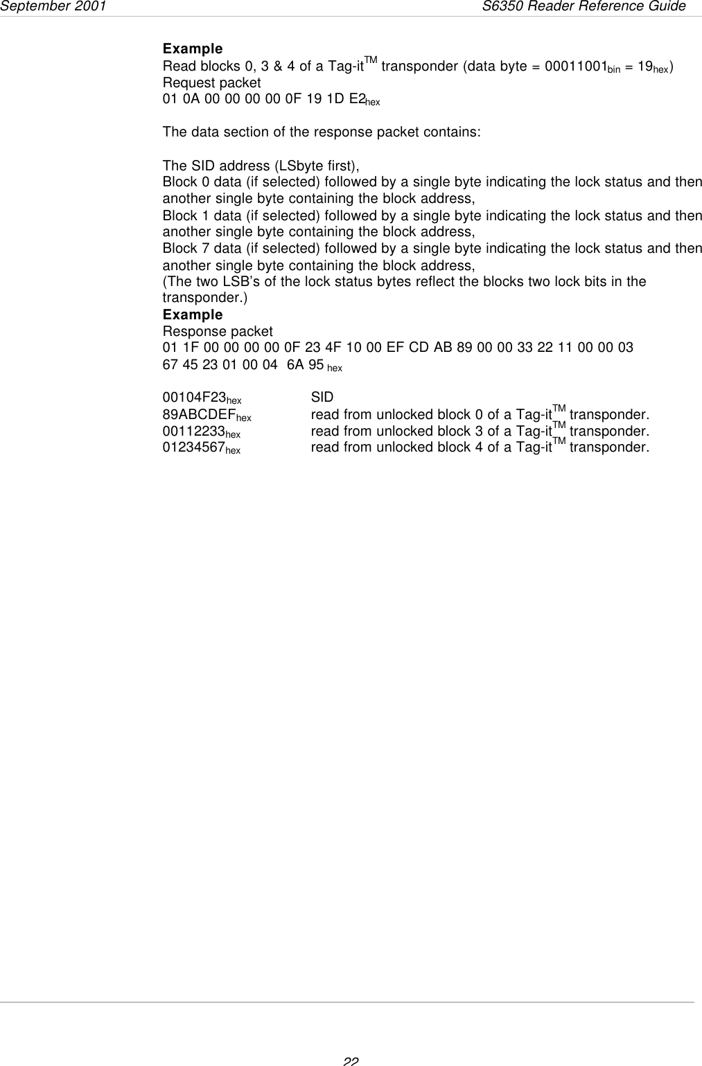 September 2001                 S6350 Reader Reference Guide22ExampleRead blocks 0, 3 &amp; 4 of a Tag-itTM transponder (data byte = 00011001bin = 19hex)Request packet01 0A 00 00 00 00 0F 19 1D E2hexThe data section of the response packet contains:The SID address (LSbyte first),Block 0 data (if selected) followed by a single byte indicating the lock status and thenanother single byte containing the block address,Block 1 data (if selected) followed by a single byte indicating the lock status and thenanother single byte containing the block address,Block 7 data (if selected) followed by a single byte indicating the lock status and thenanother single byte containing the block address,(The two LSB’s of the lock status bytes reflect the blocks two lock bits in thetransponder.)ExampleResponse packet01 1F 00 00 00 00 0F 23 4F 10 00 EF CD AB 89 00 00 33 22 11 00 00 0367 45 23 01 00 04  6A 95 hex00104F23hex SID89ABCDEFhex   read from unlocked block 0 of a Tag-itTM transponder.00112233hex      read from unlocked block 3 of a Tag-itTM transponder.01234567hex read from unlocked block 4 of a Tag-itTM transponder.