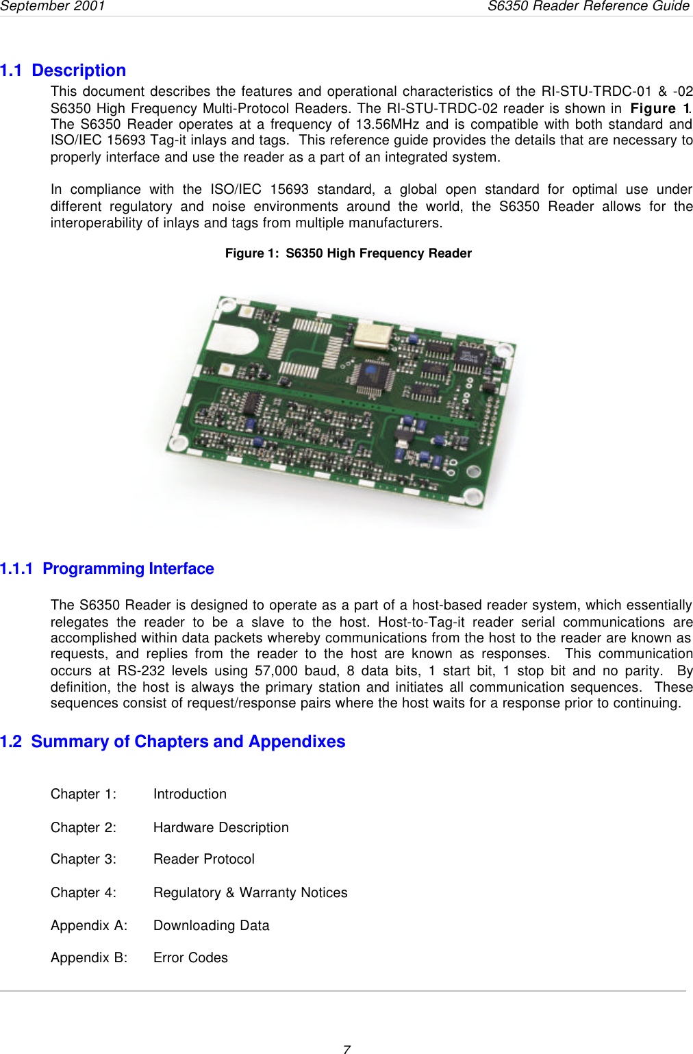 September 2001       S6350 Reader Reference Guide71.1  DescriptionThis document describes the features and operational characteristics of the RI-STU-TRDC-01 &amp; -02S6350 High Frequency Multi-Protocol Readers. The RI-STU-TRDC-02 reader is shown in  Figure 1.The S6350 Reader operates at a frequency of 13.56MHz and is compatible with both standard andISO/IEC 15693 Tag-it inlays and tags.  This reference guide provides the details that are necessary toproperly interface and use the reader as a part of an integrated system.In compliance with the ISO/IEC 15693 standard, a global open standard for optimal use underdifferent regulatory and noise environments around the world, the S6350 Reader allows for theinteroperability of inlays and tags from multiple manufacturers.      Figure 1:  S6350 High Frequency Reader1.1.1  Programming InterfaceThe S6350 Reader is designed to operate as a part of a host-based reader system, which essentiallyrelegates the reader to be a slave to the host. Host-to-Tag-it reader serial communications areaccomplished within data packets whereby communications from the host to the reader are known asrequests, and replies from the reader to the host are known as responses.  This communicationoccurs at RS-232 levels using 57,000 baud, 8 data bits, 1 start bit, 1 stop bit and no parity.  Bydefinition, the host is always the primary station and initiates all communication sequences.  Thesesequences consist of request/response pairs where the host waits for a response prior to continuing.1.2 Summary of Chapters and AppendixesChapter 1:  IntroductionChapter 2:  Hardware DescriptionChapter 3:  Reader ProtocolChapter 4:  Regulatory &amp; Warranty NoticesAppendix A:  Downloading DataAppendix B: Error Codes