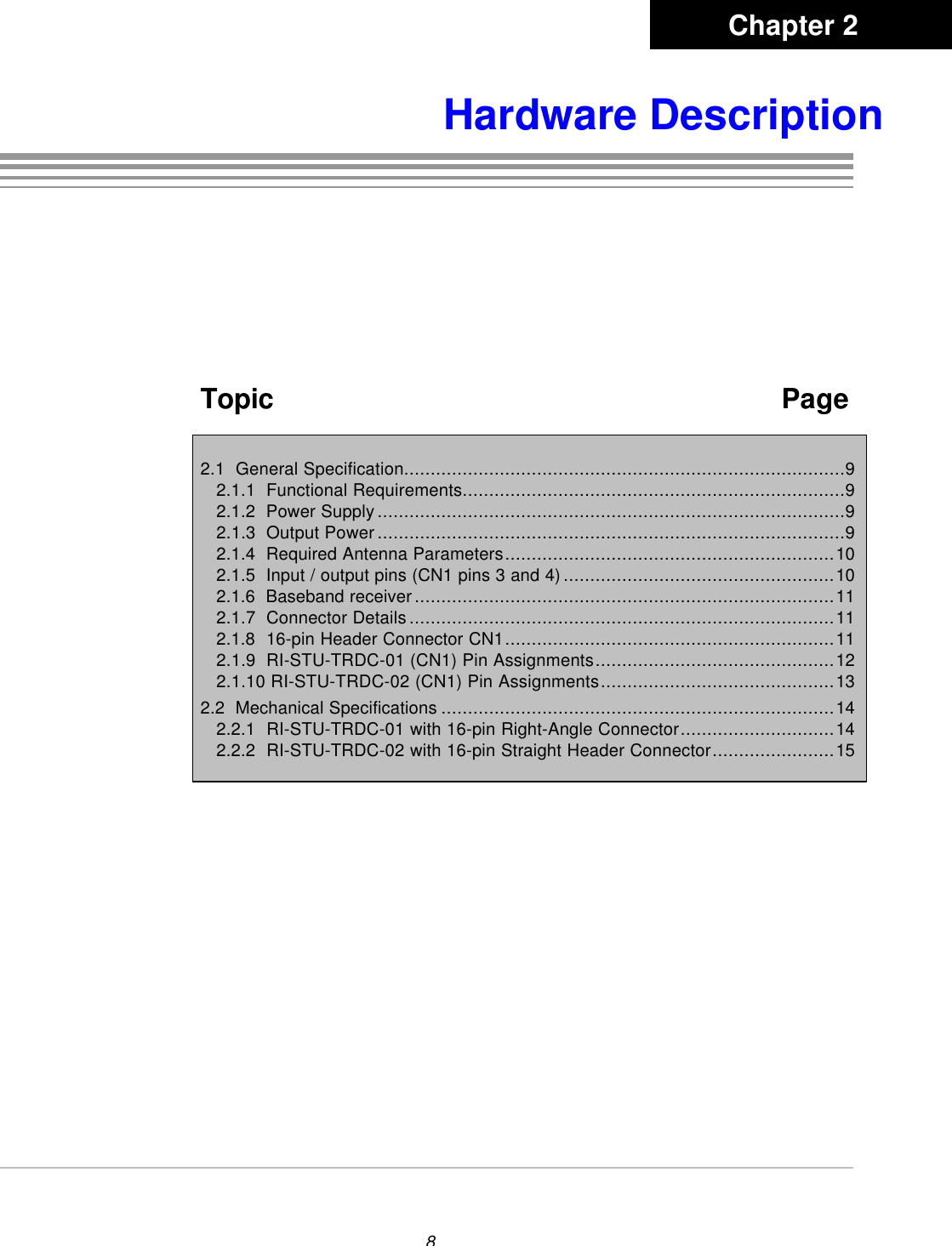 8 Hardware DescriptionTopic   Page2.1  General Specification...................................................................................92.1.1  Functional Requirements........................................................................92.1.2  Power Supply........................................................................................92.1.3  Output Power........................................................................................92.1.4  Required Antenna Parameters..............................................................102.1.5  Input / output pins (CN1 pins 3 and 4)...................................................102.1.6  Baseband receiver...............................................................................112.1.7  Connector Details................................................................................112.1.8  16-pin Header Connector CN1..............................................................112.1.9  RI-STU-TRDC-01 (CN1) Pin Assignments.............................................122.1.10 RI-STU-TRDC-02 (CN1) Pin Assignments............................................132.2  Mechanical Specifications ..........................................................................142.2.1  RI-STU-TRDC-01 with 16-pin Right-Angle Connector.............................142.2.2  RI-STU-TRDC-02 with 16-pin Straight Header Connector.......................15Chapter 2