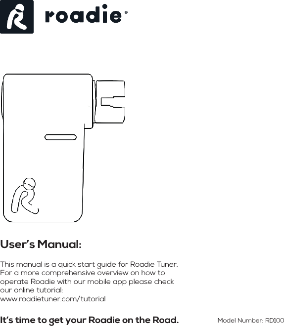 It’s time to get your Roadie on the Road.User’s Manual: This manual is a quick start guide for Roadie Tuner. For a more comprehensive overview on how to operate Roadie with our mobile app please check our online tutorial:www.roadietuner.com/tutorialModel Number: RD100