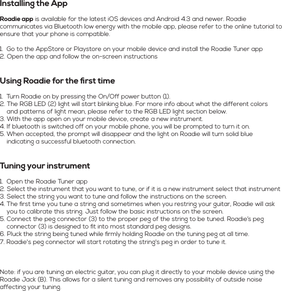 Installing the AppRoadie app is available for the latest iOS devices and Android 4.3 and newer. Roadie communicates via Bluetooth low energy with the mobile app, please refer to the online tutorial to ensure that your phone is compatible.1.  Go to the AppStore or Playstore on your mobile device and install the Roadie Tuner app2. Open the app and follow the on-screen instructions Using Roadie for the ﬁrst time1.  Turn Roadie on by pressing the On/Off power button (1).2. The RGB LED (2) light will start blinking blue. For more info about what the different colors       and patterns of light mean, please refer to the RGB LED light section below.3. With the app open on your mobile device, create a new instrument.4. If bluetooth is switched off on your mobile phone, you will be prompted to turn it on. 5. When accepted, the prompt will disappear and the light on Roadie will turn solid blue       indicating a successful bluetooth connection. Tuning your instrument1.  Open the Roadie Tuner app2. Select the instrument that you want to tune, or if it is a new instrument select that instrument3. Select the string you want to tune and follow the instructions on the screen.4. The ﬁrst time you tune a string and sometimes when you restring your guitar, Roadie will ask      you to calibrate this string. Just follow the basic instructions on the screen.5. Connect the peg connector (3) to the proper peg of the string to be tuned. Roadie’s peg      connector (3) is designed to ﬁt into most standard peg designs.6. Pluck the string being tuned while ﬁrmly holding Roadie on the tuning peg at all time.7. Roadie&apos;s peg connector will start rotating the string&apos;s peg in order to tune it.Note: if you are tuning an electric guitar, you can plug it directly to your mobile device using the Roadie Jack (B). This allows for a silent tuning and removes any possibility of outside noise affecting your tuning.