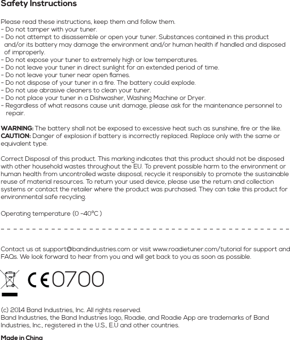 Safety InstructionsPlease read these instructions, keep them and follow them.- Do not tamper with your tuner.- Do not attempt to disassemble or open your tuner. Substances contained in this product   and/or its battery may damage the environment and/or human health if handled and disposed    of improperly.- Do not expose your tuner to extremely high or low temperatures.- Do not leave your tuner in direct sunlight for an extended period of time.- Do not leave your tuner near open ﬂames.- Do not dispose of your tuner in a ﬁre. The battery could explode.- Do not use abrasive cleaners to clean your tuner.- Do not place your tuner in a Dishwasher, Washing Machine or Dryer.- Regardless of what reasons cause unit damage, please ask for the maintenance personnel to    repair.WARNING: The battery shall not be exposed to excessive heat such as sunshine, ﬁre or the like.CAUTION: Danger of explosion if battery is incorrectly replaced. Replace only with the same or equivalent type.Correct Disposal of this product. This marking indicates that this product should not be disposed with other household wastes throughout the EU. To prevent possible harm to the environment or human health from uncontrolled waste disposal, recycle it responsibly to promote the sustainable reuse of material resources. To return your used device, please use the return and collection systems or contact the retailer where the product was purchased. They can take this product for environmental safe recycling.Contact us at support@bandindustries.com or visit www.roadietuner.com/tutorial for support and FAQs. We look forward to hear from you and will get back to you as soon as possible.(c) 2014 Band Industries, Inc. All rights reserved.Band Industries, the Band Industries logo, Roadie, and Roadie App are trademarks of Band Industries, Inc., registered in the U.S., E.U and other countries.Made in ChinaOperating temperature (0-40ºC)0700