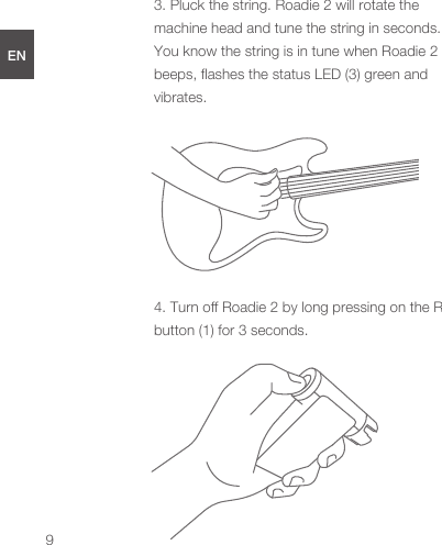 3. Pluck the string. Roadie 2 will rotate the machine head and tune the string in seconds. You know the string is in tune when Roadie 2 beeps, ﬂashes the status LED (3) green and vibrates.4. Turn oﬀ Roadie 2 by long pressing on the R button (1) for 3 seconds.ENDEESFRJPCN9