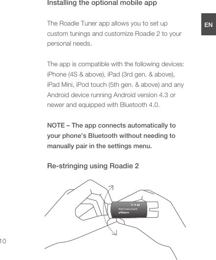 Installing the optional mobile appThe Roadie Tuner app allows you to set up custom tunings and customize Roadie 2 to your personal needs.  The app is compatible with the following devices: iPhone (4S &amp; above), iPad (3rd gen. &amp; above), iPad Mini, iPod touch (5th gen. &amp; above) and any Android device running Android version 4.3 or newer and equipped with Bluetooth 4.0.NOTE – The app connects automatically to your phone’s Bluetooth without needing to manually pair in the settings menu.Re-stringing using Roadie 2ENDEESFRJPCN10Add InstrumentReturn