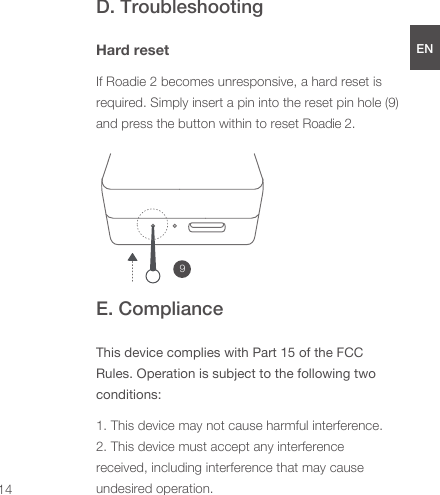 D. TroubleshootingHard resetIf Roadie 2 becomes unresponsive, a hard reset is required. Simply insert a pin into the reset pin hole (9) and press the button within to reset Roadie 2. E. ComplianceThis device complies with Part 15 of the FCC Rules. Operation is subject to the following two conditions:1. This device may not cause harmful interference.2. This device must accept any interference received, including interference that may cause undesired operation.9ENDEESFRJPCN14