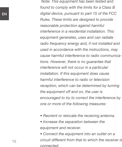  Note: This equipment has been tested and found to comply with the limits for a Class B digital device, pursuant to part 15 of the FCC Rules. These limits are designed to provide reasonable protection against harmful interference in a residential installation. This equipment generates, uses and can radiate radio frequency energy and, if not installed and used in accordance with the instructions, may cause harmful interference to radio communica-tions. However, there is no guarantee that interference will not occur in a particular installation. If this equipment does cause harmful interference to radio or television reception, which can be determined by turning the equipment off and on, the user is encouraged to try to correct the interference by one or more of the following measures: • Reorient or relocate the receiving antenna.• Increase the separation between the equipment and receiver.• Connect the equipment into an outlet on a circuit different from that to which the receiver is connected.ENDEESFRJPCN15
