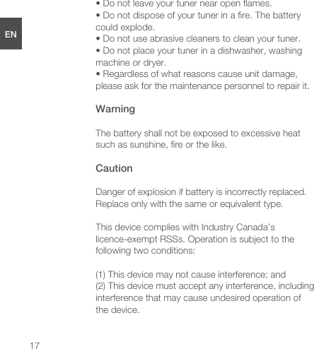   17ENDEESFRJPCNFCC radiation exposure statementThis equipment complies with FCC radiation exposure limits set forth for an uncontrolled environment. Safety instructionsPlease read these instructions, keep them and follow them.• Do not tamper with your tuner.• Do not attempt to disassemble or open your tuner. Substances contained in this product and/or its battery may damage the environment and/or human health if handled and disposed of improperly.• Do not expose your tuner to extremely high or low temperatures. • Do not leave your tuner in direct sunlight for an extended period of time.• Do not leave your tuner near open ﬂames.• Do not dispose of your tuner in a ﬁre. The battery could explode.• Do not use abrasive cleaners to clean your tuner.• Do not place your tuner in a dishwasher, washing machine or dryer.• Regardless of what reasons cause unit damage, please ask for the maintenance personnel to repair it. WarningThe battery shall not be exposed to excessive heat such as sunshine, ﬁre or the like. CautionDanger of explosion if battery is incorrectly replaced. Replace only with the same or equivalent type.This device complies with Industry Canada’s licence-exempt RSSs. Operation is subject to the following two conditions:(1) This device may not cause interference; and(2) This device must accept any interference, including interference that may cause undesired operation of the device.  