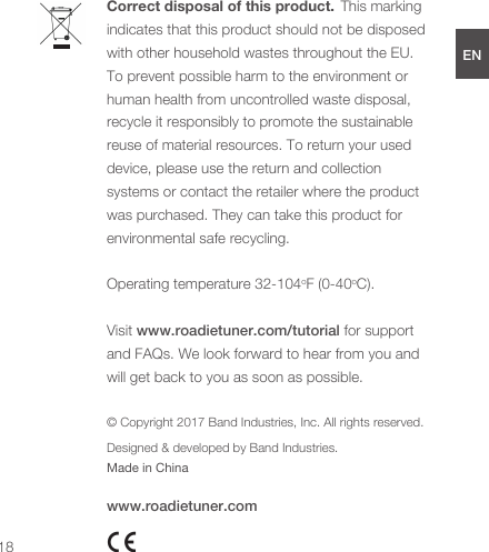 Correct disposal of this product.  This marking indicates that this product should not be disposed with other household wastes throughout the EU. To prevent possible harm to the environment or human health from uncontrolled waste disposal, recycle it responsibly to promote the sustainable reuse of material resources. To return your used device, please use the return and collection systems or contact the retailer where the product was purchased. They can take this product for environmental safe recycling. Operating temperature 32-104oF (0-40oC).Visit www.roadietuner.com/tutorial for support and FAQs. We look forward to hear from you and will get back to you as soon as possible.© Copyright 2017 Band Industries, Inc. All rights reserved.Designed &amp; developed by Band Industries.Made in Chinawww.roadietuner.com18ENDEESFRJPCN