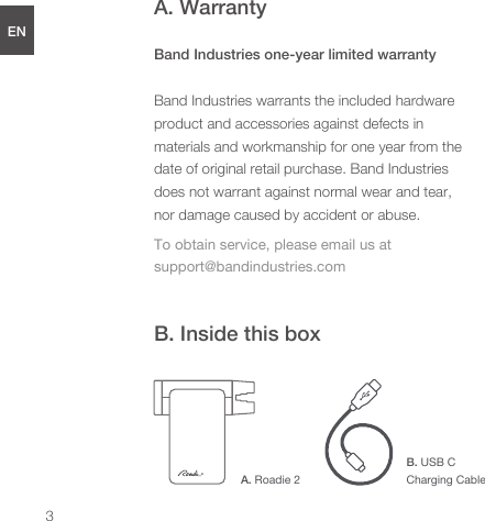 A. WarrantyBand Industries one-year limited warrantyBand Industries warrants the included hardware product and accessories against defects in materials and workmanship for one year from the date of original retail purchase. Band Industries does not warrant against normal wear and tear, nor damage caused by accident or abuse.To obtain service, please email us at support@bandindustries.comB. Inside this boxENDEESFRJPCNA. Roadie 2B. USB CCharging Cable3