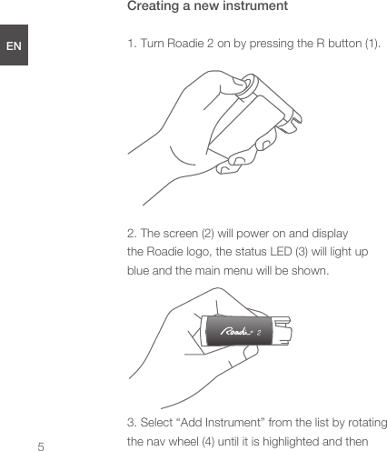 Creating a new instrument1. Turn Roadie 2 on by pressing the R button (1). 2. The screen (2) will power on and display the Roadie logo, the status LED (3) will light up blue and the main menu will be shown.3. Select “Add Instrument” from the list by rotating the nav wheel (4) until it is highlighted and then ENDEESFRJPCN5