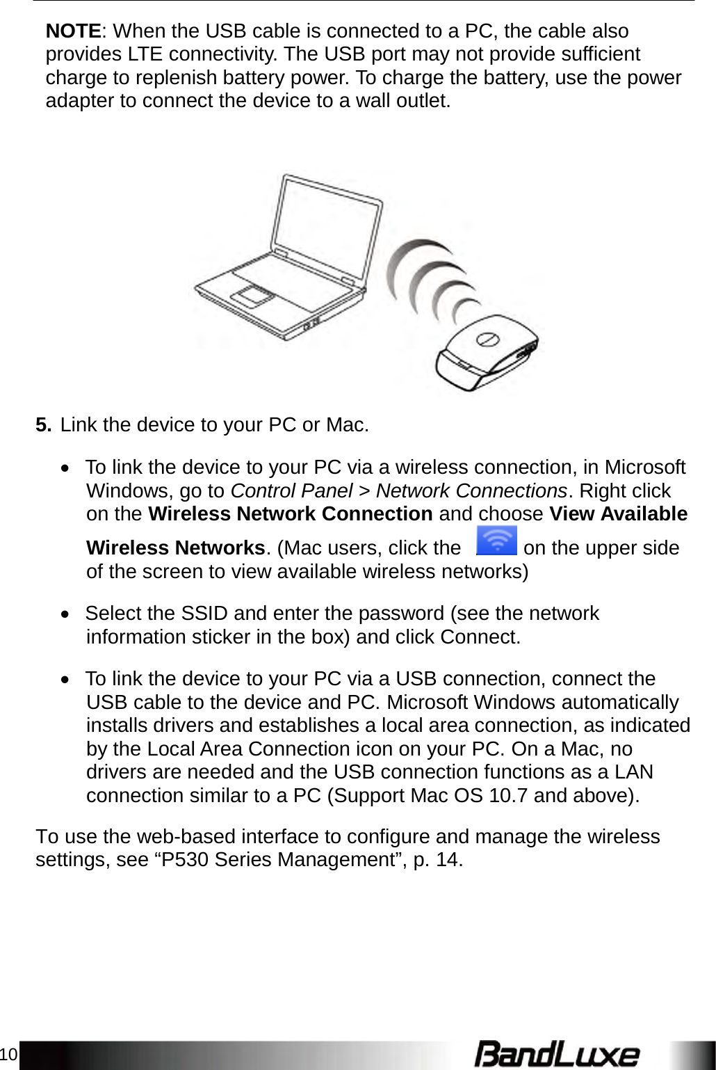 10    NOTE: When the USB cable is connected to a PC, the cable also provides LTE connectivity. The USB port may not provide sufficient charge to replenish battery power. To charge the battery, use the power adapter to connect the device to a wall outlet.       5. Link the device to your PC or Mac.   To link the device to your PC via a wireless connection, in Microsoft Windows, go to Control Panel &gt; Network Connections. Right click on the Wireless Network Connection and choose View Available Wireless Networks. (Mac users, click the    on the upper side of the screen to view available wireless networks)   Select the SSID and enter the password (see the network information sticker in the box) and click Connect.   To link the device to your PC via a USB connection, connect the USB cable to the device and PC. Microsoft Windows automatically installs drivers and establishes a local area connection, as indicated by the Local Area Connection icon on your PC. On a Mac, no drivers are needed and the USB connection functions as a LAN connection similar to a PC (Support Mac OS 10.7 and above).  To use the web-based interface to configure and manage the wireless settings, see “P530 Series Management”, p. 14. 