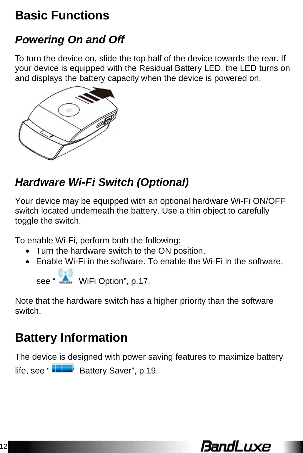 12    Basic Functions   Powering On and Off  To turn the device on, slide the top half of the device towards the rear. If your device is equipped with the Residual Battery LED, the LED turns on and displays the battery capacity when the device is powered on.                Hardware Wi-Fi Switch (Optional)  Your device may be equipped with an optional hardware Wi-Fi ON/OFF switch located underneath the battery. Use a thin object to carefully toggle the switch.   To enable Wi-Fi, perform both the following:  Turn the hardware switch to the ON position.  Enable Wi-Fi in the software. To enable the Wi-Fi in the software, see “  WiFi Option”, p.17.   Note that the hardware switch has a higher priority than the software switch.   Battery Information  The device is designed with power saving features to maximize battery life, see “  Battery Saver”, p.19. 