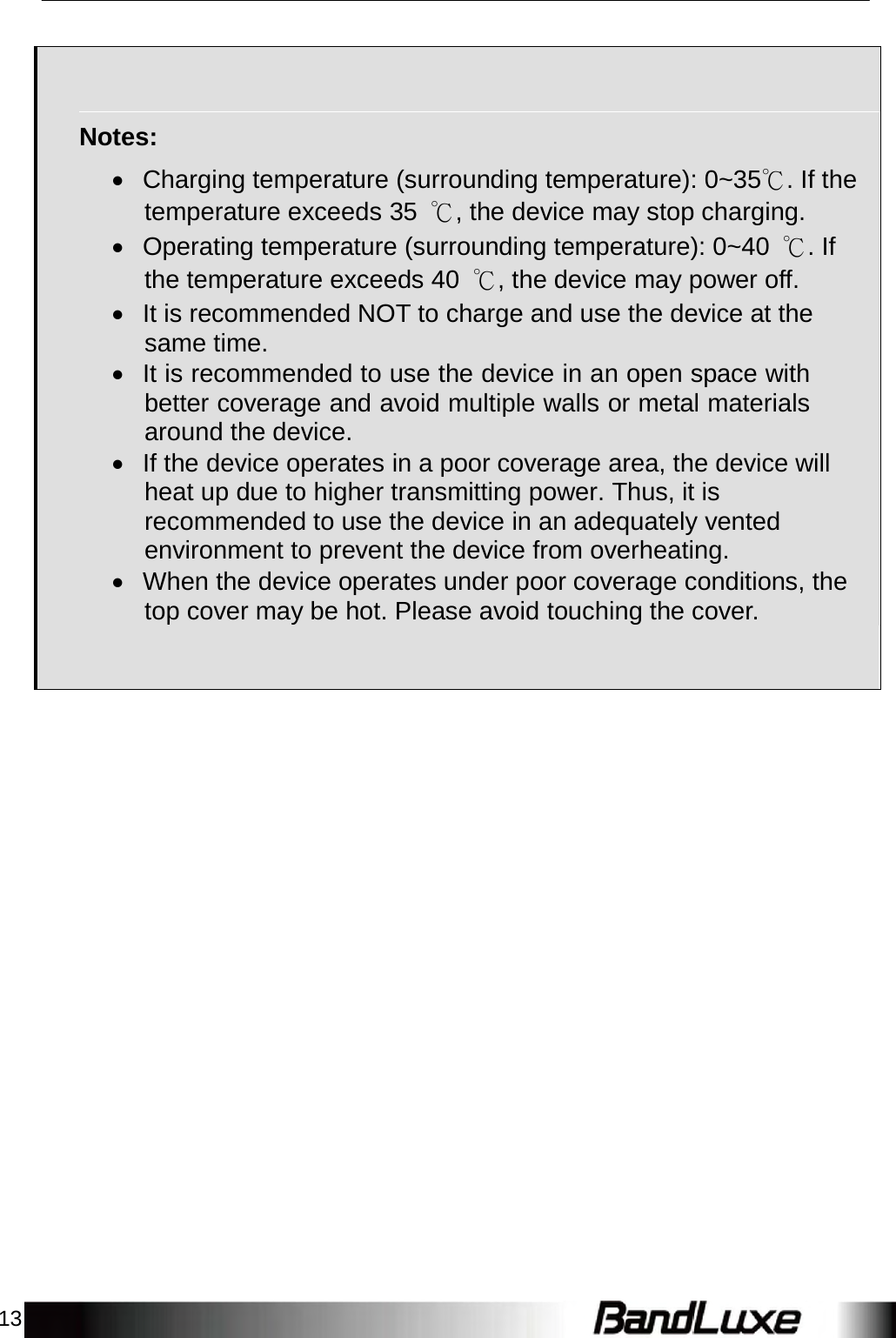 13          Notes:   Charging temperature (surrounding temperature): 0~35℃. If the temperature exceeds 35  ℃, the device may stop charging.  Operating temperature (surrounding temperature): 0~40  ℃. If the temperature exceeds 40  ℃, the device may power off.  It is recommended NOT to charge and use the device at the same time.  It is recommended to use the device in an open space with better coverage and avoid multiple walls or metal materials around the device.  If the device operates in a poor coverage area, the device will heat up due to higher transmitting power. Thus, it is recommended to use the device in an adequately vented environment to prevent the device from overheating.  When the device operates under poor coverage conditions, the top cover may be hot. Please avoid touchingthe cover.   