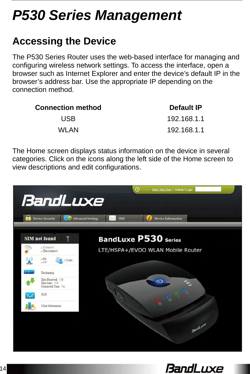 14    P530 Series Management   Accessing the Device  The P530 Series Router uses the web-based interface for managing and configuring wireless network settings. To access the interface, open a browser such as Internet Explorer and enter the device’s default IP in the browser’s address bar. Use the appropriate IP depending on the connection method.   Connection method Default IP USB 192.168.1.1 WLAN 192.168.1.1   The Home screen displays status information on the device in several categories. Click on the icons along the left side of the Home screen to view descriptions and edit configurations.     