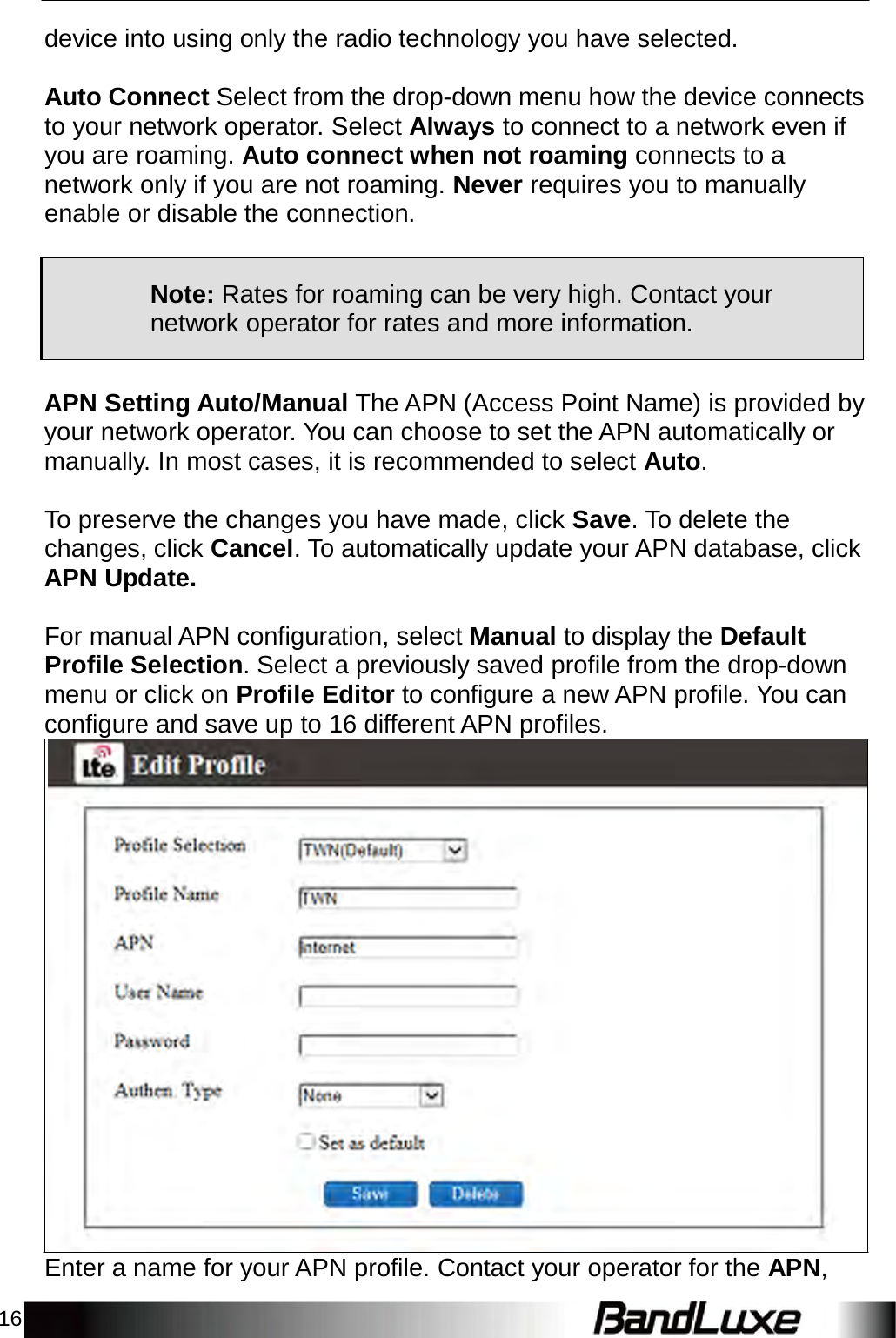 16    device into using only the radio technology you have selected.   Auto Connect Select from the drop-down menu how the device connects to your network operator. Select Always to connect to a network even if you are roaming. Auto connect when not roaming connects to a network only if you are not roaming. Never requires you to manually enable or disable the connection.      Note: Rates for roaming can be very high. Contact your network operator for rates and more information.   APN Setting Auto/Manual The APN (Access Point Name) is provided by your network operator. You can choose to set the APN automatically or manually. In most cases, it is recommended to select Auto.   To preserve the changes you have made, click Save. To delete the changes, click Cancel. To automatically update your APN database, click APN Update.   For manual APN configuration, select Manual to display the Default Profile Selection. Select a previously saved profile from the drop-down menu or click on Profile Editor to configure a new APN profile. You can configure and save up to 16 different APN profiles.                             Enter a name for your APN profile. Contact your operator for the APN, 