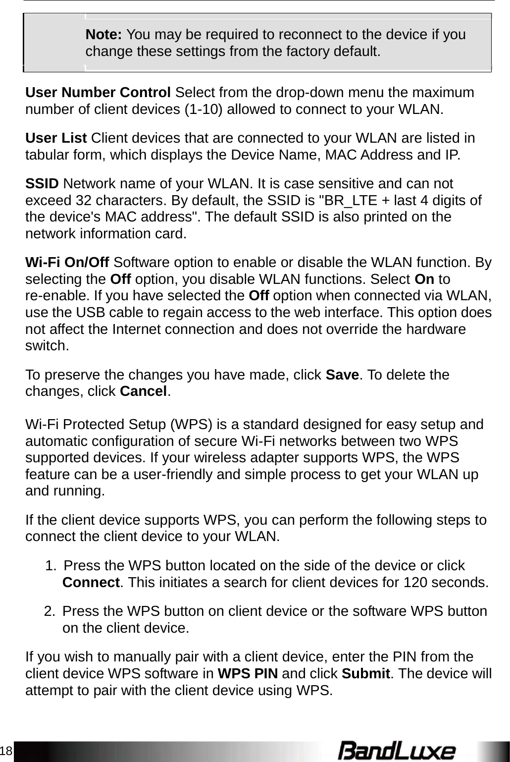 18      Note: You may be required to reconnect to the device if you change these settings from the factory default.  User Number Control Select from the drop-down menu the maximum number of client devices (1-10) allowed to connect to your WLAN.  User List Client devices that are connected to your WLAN are listed in tabular form, which displays the Device Name, MAC Address and IP.  SSID Network name of your WLAN. It is case sensitive and can not exceed 32 characters. By default, the SSID is &quot;BR_LTE + last 4 digits of the device&apos;s MAC address&quot;. The default SSID is also printed on the network information card.  Wi-Fi On/Off Software option to enable or disable the WLAN function. By selecting the Off option, you disable WLAN functions. Select On to re-enable. If you have selected the Off option when connected via WLAN, use the USB cable to regain access to the web interface. This option does not affect the Internet connection and does not override the hardware switch.  To preserve the changes you have made, click Save. To delete the changes, click Cancel.   Wi-Fi Protected Setup (WPS) is a standard designed for easy setup and automatic configuration of secure Wi-Fi networks between two WPS supported devices. If your wireless adapter supports WPS, the WPS feature can be a user-friendly and simple process to get your WLAN up and running.  If the client device supports WPS, you can perform the following steps to connect the client device to your WLAN.  1.  Press the WPS button located on the side of the device or click Connect. This initiates a search for client devices for 120 seconds.  2.  Press the WPS button on client device or the software WPS button on the client device.  If you wish to manually pair with a client device, enter the PIN from the client device WPS software in WPS PIN and click Submit. The device will attempt to pair with the client device using WPS. 