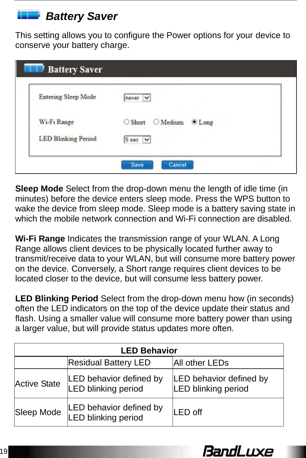 19    Battery Saver  This setting allows you to configure the Power options for your device to conserve your battery charge.                      Sleep Mode Select from the drop-down menu the length of idle time (in minutes) before the device enters sleep mode. Press the WPS button to wake the device from sleep mode. Sleep mode is a battery saving state in which the mobile network connection and Wi-Fi connection are disabled.   Wi-Fi Range Indicates the transmission range of your WLAN. A Long Range allows client devices to be physically located further away to transmit/receive data to your WLAN, but will consume more battery power on the device. Conversely, a Short range requires client devices to be located closer to the device, but will consume less battery power.   LED Blinking Period Select from the drop-down menu how (in seconds) often the LED indicators on the top of the device update their status and flash. Using a smaller value will consume more battery power than using a larger value, but will provide status updates more often.   LED Behavior  Residual Battery LED All other LEDs   Active State  LED behavior defined by LED blinking period LED behavior defined by LED blinking period  Sleep Mode  LED behavior defined by LED blinking period LED off 