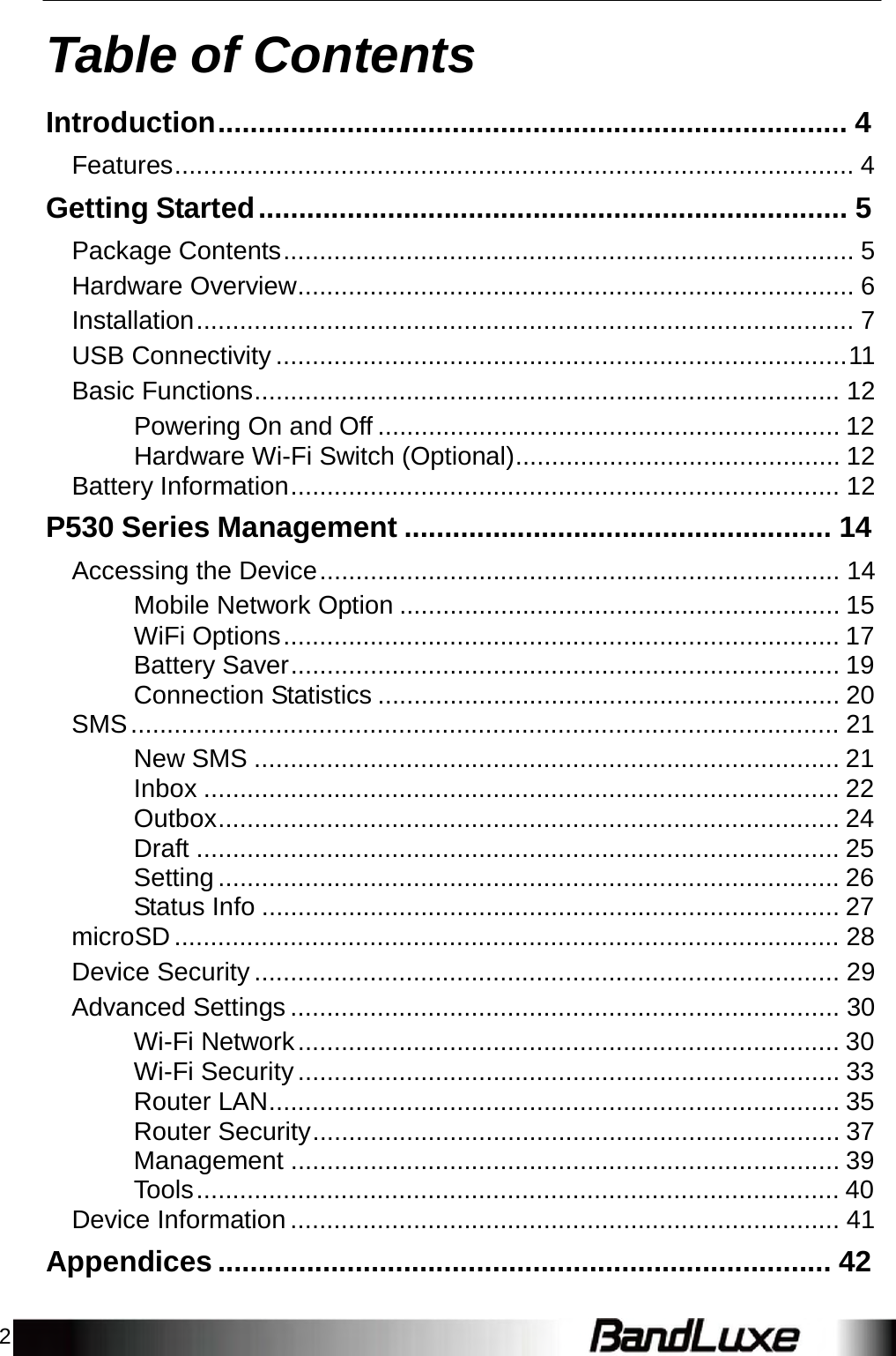 2   Table of Contents  Introduction.............................................................................. 4  Features.............................................................................................. 4  Getting Started ......................................................................... 5  Package Contents ............................................................................... 5 Hardware Overview............................................................................. 6 Installation ........................................................................................... 7 USB Connectivity ...............................................................................11 Basic Functions................................................................................. 12 Powering On and Off ................................................................ 12 Hardware Wi-Fi Switch (Optional)............................................. 12 Battery Information............................................................................ 12  P530 Series Management ..................................................... 14  Accessing the Device ........................................................................ 14 Mobile Network Option ............................................................. 15 WiFi Options ............................................................................. 17 Battery Saver............................................................................ 19 Connection Statistics ................................................................ 20 SMS .................................................................................................. 21 New SMS ................................................................................. 21 Inbox ........................................................................................ 22 Outbox...................................................................................... 24 Draft ......................................................................................... 25 Setting ...................................................................................... 26 Status Info ................................................................................ 27 microSD ............................................................................................ 28 Device Security ................................................................................. 29 Advanced Settings ............................................................................ 30 Wi-Fi Network ........................................................................... 30 Wi-Fi Security ........................................................................... 33 Router LAN............................................................................... 35 Router Security......................................................................... 37 Management ............................................................................ 39 Tools ......................................................................................... 40 Device Information ............................................................................ 41  Appendices ............................................................................ 42 