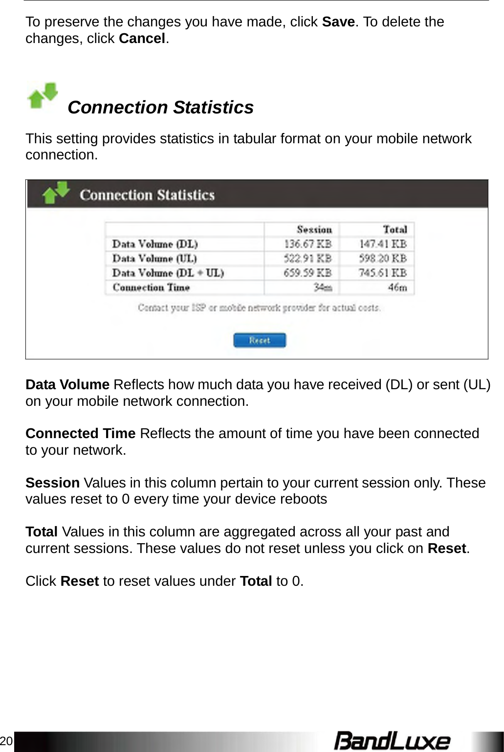 20    To preserve the changes you have made, click Save. To delete the changes, click Cancel.      Connection Statistics  This setting provides statistics in tabular format on your mobile network connection.                      Data Volume Reflects how much data you have received (DL) or sent (UL) on your mobile network connection.   Connected Time Reflects the amount of time you have been connected to your network.   Session Values in this column pertain to your current session only. These values reset to 0 every time your device reboots   Total Values in this column are aggregated across all your past and current sessions. These values do not reset unless you click on Reset.   Click Reset to reset values under Total to 0. 