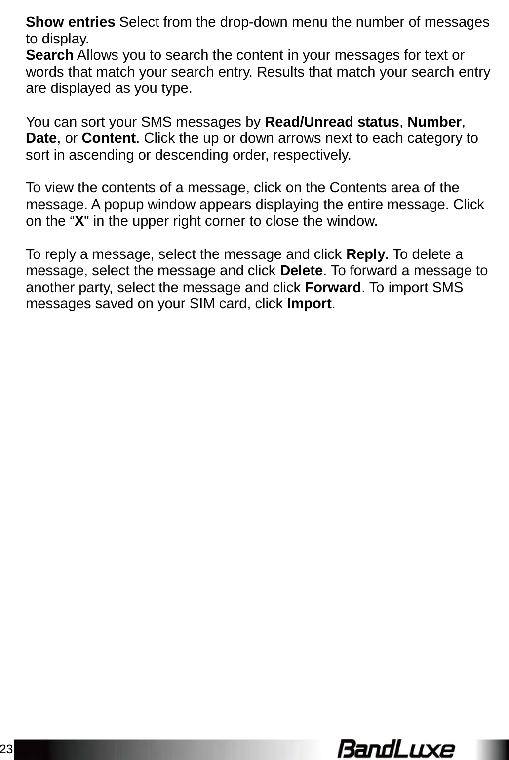 23    Show entries Select from the drop-down menu the number of messages to display. Search Allows you to search the content in your messages for text or words that match your search entry. Results that match your search entry are displayed as you type.   You can sort your SMS messages by Read/Unread status, Number, Date, or Content. Click the up or down arrows next to each category to sort in ascending or descending order, respectively.   To view the contents of a message, click on the Contents area of the message. A popup window appears displaying the entire message. Click on the “X&quot; in the upper right corner to close the window.   To reply a message, select the message and click Reply. To delete a message, select the message and click Delete. To forward a message to another party, select the message and click Forward. To import SMS messages saved on your SIM card, click Import. 