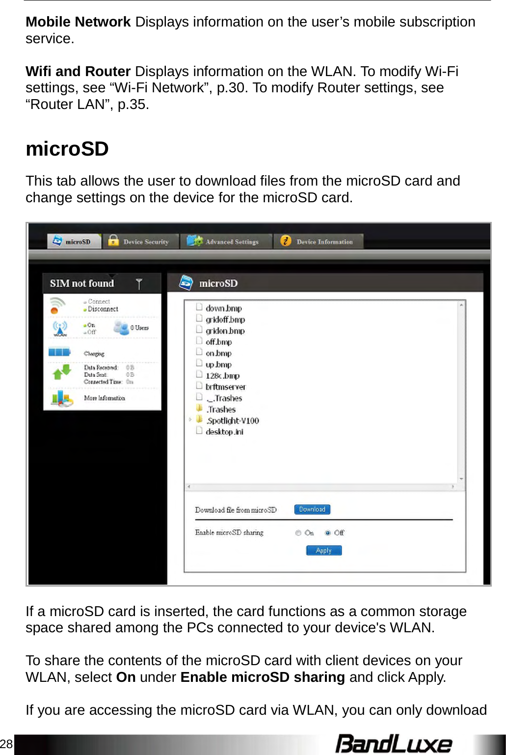 28    Mobile Network Displays information on the user’s mobile subscription service.   Wifi and Router Displays information on the WLAN. To modify Wi-Fi settings, see “Wi-Fi Network”, p.30. To modify Router settings, see “Router LAN”, p.35.   microSD  This tab allows the user to download files from the microSD card and change settings on the device for the microSD card.                                        If a microSD card is inserted, the card functions as a common storage space shared among the PCs connected to your device&apos;s WLAN.   To share the contents of the microSD card with client devices on your WLAN, select On under Enable microSD sharing and click Apply.   If you are accessing the microSD card via WLAN, you can only download 