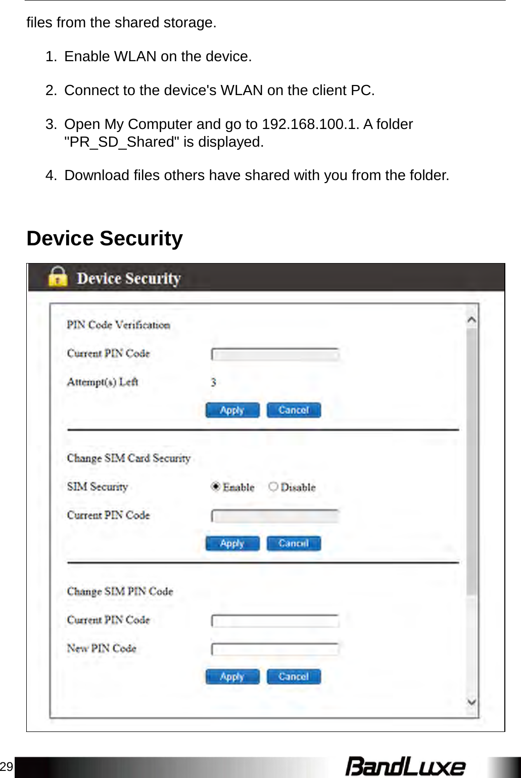 29    files from the shared storage.   1.  Enable WLAN on the device.   2.  Connect to the device&apos;s WLAN on the client PC.   3.  Open My Computer and go to 192.168.100.1. A folder &quot;PR_SD_Shared&quot; is displayed.   4.  Download files others have shared with you from the folder.     Device Security 