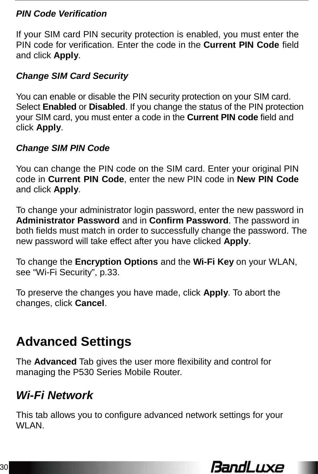 30    PIN Code Verification   If your SIM card PIN security protection is enabled, you must enter the PIN code for verification. Enter the code in the Current PIN Code field and click Apply.   Change SIM Card Security   You can enable or disable the PIN security protection on your SIM card. Select Enabled or Disabled. If you change the status of the PIN protection your SIM card, you must enter a code in the Current PIN code field and click Apply.   Change SIM PIN Code   You can change the PIN code on the SIM card. Enter your original PIN code in Current PIN Code, enter the new PIN code in New PIN Code and click Apply.   To change your administrator login password, enter the new password in Administrator Password and in Confirm Password. The password in both fields must match in order to successfully change the password. The new password will take effect after you have clicked Apply.   To change the Encryption Options and the Wi-Fi Key on your WLAN, see “Wi-Fi Security”, p.33.   To preserve the changes you have made, click Apply. To abort the changes, click Cancel.     Advanced Settings  The Advanced Tab gives the user more flexibility and control for managing the P530 Series Mobile Router.   Wi-Fi Network  This tab allows you to configure advanced network settings for your WLAN. 